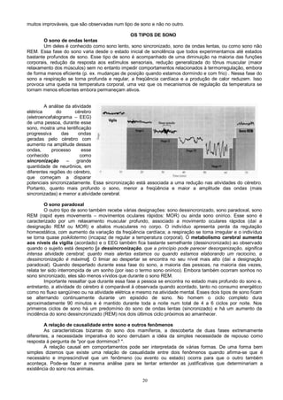 20
muitos improváveis, que são observadas num tipo de sono e não no outro.
OS TIPOS DE SONO
O sono de ondas lentas
Um deles é conhecido como sono lento, sono sincronizado, sono de ondas lentas, ou como sono não
REM. Essa fase do sono varia desde o estado inicial de sonolência que todos experimentamos até estados
bastante profundos de sono. Esse tipo de sono é acompanhado de uma diminuição na maioria das funções
corporais, redução da resposta aos estímulos sensoriais, redução generalizada do tônus muscular (maior
relaxamento dos músculos) sem no entanto impedir comportamentos relacionados à termorregulação, embora
de forma menos eficiente (p. ex. mudanças de posição quando estamos dormindo e com frio) . Nessa fase do
sono a respiração se torna profunda e regular, a freqüência cardíaca e a produção de calor reduzem. Isso
provoca uma queda na temperatura corporal, uma vez que os mecanismos de regulação da temperatura se
tornam menos eficientes embora permaneçam ativos.
A análise da atividade
elétrica do cérebro
(eletroencefalograma – EEG)
de uma pessoa, durante esse
sono, mostra uma lentificação
progressiva das ondas
geradas pelo cérebro com
aumento na amplitude dessas
ondas, processo esse
conhecido como
sincronização – grande
quantidade de neurônios, em
diferentes regiões do cérebro,
que começam a disparar
potenciais sincronizadamente. Essa sincronização está associada a uma redução nas atividades do cérebro.
Portanto, quanto mais profundo o sono, menor a freqüência e maior a amplitude das ondas (mais
sincronizadas) e menor a atividade cerebral.
O sono paradoxal
O outro tipo de sono também recebe várias designações: sono dessincronizado, sono paradoxal, sono
REM (rapid eyes movements – movimentos oculares rápidos: MOR) ou ainda sono onírico. Esse sono é
caracterizado por um relaxamento muscular profundo, associado a movimento oculares rápidos (daí a
designação REM ou MOR) e abalos musculares no corpo. O indivíduo apresenta perda da regulação
homeostática, com aumento da variação da freqüência cardíaca; a respiração se torna irregular e o indivíduo
se torna quase poikilotermo (incapaz de regular a temperatura corporal). O metabolismo cerebral aumenta
aos níveis da vigília (acordado) e o EEG também fica bastante semelhante (dessincronizado) ao observado
quando o sujeito está desperto [a dessincronização, que a princípio pode parecer desorganização, significa
intensa atividade cerebral; quanto mais alertas estamos ou quando estamos elaborando um raciocino, a
dessincronização é máxima]. O limiar ao despertar se encontra no seu nível mais alto (daí a designação
paradoxal). Quando despertado durante essa fase do sono, a maioria das pessoas, na maioria das vezes,
relata ter sido interrompida de um sonho (por isso o termo sono onírico). Embora também ocorram sonhos no
sono sincronizado, eles são menos vívidos que durante o sono REM.
Importante ressaltar que durante essa fase a pessoa se encontra no estado mais profundo do sono e,
entretanto, a atividade do cérebro é comparável à observada quando acordado, tanto no consumo energético
como no fluxo sangüíneo ou na atividade elétrica e mesmo na atividade mental. Esses dois tipos de sono ficam
se alternando continuamente durante um episódio de sono. No homem o ciclo completo dura
aproximadamente 90 minutos e é mantido durante toda a noite num total de 4 a 6 ciclos por noite. Nos
primeiros ciclos de sono há um predomínio do sono de ondas lentas (sincronizado) e há um aumento da
incidência do sono dessincronizado (REM) nos dois últimos ciclo próximos ao amanhecer.
A relação de causalidade entre sono e outros fenômenos
As características bizarras do sono dos mamíferos, a descoberta de duas fases extremamente
diferentes, a necessidade imperativa do sono derrubam a idéia da simples necessidade de repouso como
resposta à pergunta de "por que dormimos? ".
A relação causal em comportamentos pode ser interpretada de várias formas. De uma forma bem
simples dizemos que existe uma relação de casualidade entre dois fenômenos quando afirma-se que é
necessário e imprescindível que um fenômeno (ou evento ou estado) ocorra para que o outro também
aconteça. Pode-se fazer a mesma análise para se tentar entender as justificativas que determinariam a
existência do sono nos animais.
 