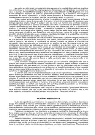 21
Isto posto, um determinado comportamento pode aparecer como resultado de um estímulo surgido no
meio ambiente ou no "meio interno" (no próprio organismo). Nesse caso o estímulo pode ser considerado uma
causa ou o porquê. Uma justificativa teleológica (busca de um motivo adaptativo ou não) do porquê pode levar
a uma conseqüência específica em particular, geralmente relacionada a algum aspecto da manutenção da
homeostase. Na função homeostática, o porquê estaria relacionado à necessidade da manutenção da
constância de uma estrutura ou função em particular, necessária para a vida do organismo.
Existem muitas teorias considerando a função homeostática do sono: a teoria clássica da função
restauradora do sono; a teoria da conservação de energia; e a teoria termorregulatória. De acordo com uma
definição operativa simples, "causa" é qualquer fator ou evento que mantém uma correlação estatística
antecedente significante com o processo considerado como efeito. Considerando as diferentes causas ou
"porquês" relacionados ao sono, não é difícil de se notar que o sono é necessário para: 1. se obter repouso
adequado; 2. restauração da função cerebral; 3. a manutenção da memória; 4. o desenvolvimento cerebral; 5.
desintoxicação, entre tantos outros, todavia a maioria dessas funções, senão todas, pode ser alcançada
mesmo com grande privação de sono. Dessa forma pode se concluir que a maioria das funções propostas ao
sono, têm sido demonstradas como sendo necessárias mas não suficientes por si só para justificar a existência
desse estado comportamental tão complexo chamado de sono.
A análise da causalidade tem um nível adicional de complexidade. Explicando: imagine uma situação
em que resultados empíricos teriam demonstrado uma relação causal precisa entre sono e outra função
corporal importante; por exemplo: a consolidação da memória (formação da memória a longo prazo ou
permanente) nunca ocorreria antes da ocorrência de um episódio de sono. Da mesma forma tem sido
enfaticamente demonstrado que cada vez que ocorre um episódio de sono também ocorre um episódio de
consolidação de memória. Com isso, poderia ser dito que a necessidade de consolidação da memória seria
necessária e suficiente para justificar o sono? À primeira vista a resposta poderia ser sim. Um primeiro alerta
vem do fato que experimentos têm demonstrado que essa consolidação, em humanos, ocorre durante a fase
REM do sono, e principalmente nos últimos eventos de sono dessincronizado antes do despertar, próximo ao
amanhecer. Portanto apenas uma parte do sono parece ser necessária para a consolidação da memória. Outra
tarefa a ser desenvolvida nesse caso, seria demonstrar por que a consolidação da memória seria impossível
sem o sono. Por que ela não ocorreria durante a vigília ou durante algum outro comportamento, p. ex.
alimentando-se ou bocejando?
Esses exemplos e indagações servem para ilustrar que uma inevitável contingência entre sono e
qualquer outra função poderia não ser facilmente compreendida e justificada, mesmo a despeito da existência
de relação empírica entre elas. Nesse caso, o porquê definitivo do sono não estaria relacionado aos processos
de consolidação da memória exclusivamente, mas a algum tipo de restrição funcional que tornaria impossível
obter um determinado fenômeno orgânico (p. ex. aquisição de memória) ou comportamento, através de uma
outra forma de organização funcional do organismo.
O sono tem tudo para ser um processo adaptativo que vem se especializando e adaptando também
através da evolução das espécies. Isso pode ser deduzido através do estudo do sono nas diferentes espécies
ao longo da escala evolutiva dos animais. O sono de uma lagartixa é diferente do sono de uma ave ou de um
mamífero. É possível que as necessidades para um bom desempenho de algumas (ou de todas??) das
funções orgânicas daqueles animais passem pela necessidade de um sono menos complexo do que os
mamíferos superiores, onde se incluem os humanos. Uma corrente de pensamento entre os pesquisadores
acredita que os répteis não tenham sono REM; uma outra corrente já acredita que os répteis não têm o estado
conhecido como vigília, o nosso alerta ou nosso "estar acordado".
Portanto, tentar achar uma resposta para a pergunta de "por que dormimos?" pode passar pela missão
de se achar uma resposta para cada função, para cada fenômeno que mantém um organismo vivo, e, mais
ainda, pensando, raciocinando, lembrando, sentindo, emocionando e... Escrevendo este artigo.
MEMÓRIA E APRENDIZAGEM
Muitas da experiências que vivenciamos não esquecemos. Por exemplo, uma visita às Cataratas do
Iguaçu. A exuberância da natureza combinada com a abundância e a fúria das águas. Cada pessoa guardará
essas imagens de forma particular, pois a memória mescla experiências vividas no ambiente com as nossas
vivências interiores. Assim somos seres "únicos" porque aprendemos e lembramos das nossas experiências. O
conjunto de memórias de cada um determina aquilo que se denomina personalidade ou forma de ser.
Poderíamos nos perguntar, mas afinal como se processa a memória? Se fôssemos defini-la de uma
forma simples poderíamos dizer que memória é a aquisição, o armazenamento e a evocação de informações.
A aquisição é também denominada de aprendizado. A evocação é também chamada recordação, lembrança,
recuperação.
A memória de trabalho, também chamada de memória operacional, é a interface entre a percepção da
realidade pelos sentidos e a formação ou evocação de memórias. Para exemplificar a memória de trabalho
poderíamos dizer que é a memória de um número telefônico que alguém nos diz e esquecemos logo depois de
discar. A memória de trabalho não forma arquivos duradouros, nem deixa traços bioquímicos. É funcionalmente
 
