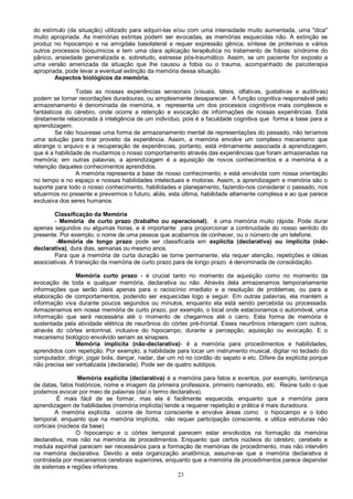 23
do estímulo (da situação) utilizado para adquiri-las e/ou com uma intensidade muito aumentada, uma "dica"
muito apropriada. As memórias extintas podem ser evocadas, as memórias esquecidas não. A extinção se
produz no hipocampo e na amígdala basolateral e requer expressão gênica, síntese de proteínas e vários
outros processos bioquímicos e tem uma clara aplicação terapêutica no tratamento de fobias: síndrome do
pânico, ansiedade generalizada e, sobretudo, estresse pós-traumático. Assim, se um paciente for exposto a
uma versão amenizada da situação que lhe causou a fobia ou o trauma, acompanhado de psicoterapia
apropriada, pode levar a eventual extinção da memória dessa situação.
Aspectos biológicos da memória.
Todas as nossas experiências sensoriais (visuais, táteis, olfativas, gustativas e auditivas)
podem se tornar recordações duradouras, ou simplesmente desaparecer. A função cognitiva responsável pelo
armazenamento é denominada de memória, e representa um dos processos cognitivos mais complexos e
fantásticos do cérebro, onde ocorre a retenção e evocação de informações de nossas experiências. Está
diretamente relacionada à inteligência de um indivíduo, pois é a faculdade cognitiva que forma a base para a
aprendizagem.
Se não houvesse uma forma de armazenamento mental de representações do passado, não teríamos
uma solução para tirar proveito da experiência. Assim, a memória envolve um complexo mecanismo que
abrange o arquivo e a recuperação de experiências, portanto, está intimamente associada à aprendizagem,
que é a habilidade de mudarmos o nosso comportamento através das experiências que foram armazenadas na
memória; em outras palavras, a aprendizagem é a aquisição de novos conhecimentos e a memória é a
retenção daqueles conhecimentos aprendidos.
A memória representa a base de nosso conhecimento, e está envolvida com nossa orientação
no tempo e no espaço e nossas habilidades intelectuais e motoras. Assim, a aprendizagem e memória são o
suporte para todo o nosso conhecimento, habilidades e planejamento, fazendo-nos considerar o passado, nos
situarmos no presente e prevermos o futuro, aliás, esta última, habilidade altamente complexa e ao que parece
exclusiva dos seres humanos.
Classificação da Memória
- Memória de curto prazo (trabalho ou operacional), é uma memória muito rápida. Pode durar
apenas segundos ou algumas horas, e é importante para proporcionar a continuidade do nosso sentido do
presente. Por exemplo, o nome de uma pessoa que acabamos de conhecer, ou o número de um telefone.
-Memória de longo prazo pode ser classificada em explícita (declarativa) ou implícita (não-
declarativa), dura dias, semanas ou mesmo anos.
Para que a memória de curta duração se torne permanente, ela requer atenção, repetições e idéias
associativas. A transição da memória de curto prazo para de longo prazo é denominada de consolidação.
Memória curto prazo - é crucial tanto no momento da aquisição como no momento da
evocação de toda e qualquer memória, declarativa ou não. Através dela armazenamos temporariamente
informações que serão úteis apenas para o raciocínio imediato e a resolução de problemas, ou para a
elaboração de comportamentos, podendo ser esquecidas logo a seguir. Em outras palavras, ela mantém a
informação viva durante poucos segundos ou minutos, enquanto ela está sendo percebida ou processada.
Armazenamos em nossa memória de curto prazo, por exemplo, o local onde estacionamos o automóvel, uma
informação que será necessária até o momento de chegarmos até o carro. Esta forma de memória é
sustentada pela atividade elétrica de neurônios do córtex pré-frontal. Esses neurônios interagem com outros,
através do córtex entorrinal, inclusive do hipocampo, durante a percepção, aquisição ou evocação. E o
mecanismo biológico envolvido seriam as sinapses.
Memória implícita (não-declarativa)- é a memória para procedimentos e habilidades,
aprendidos com repetição. Por exemplo, a habilidade para tocar um instrumento musical, digitar no teclado do
computador, dirigir, jogar bola, dançar, nadar, dar um nó no cordão do sapato e etc. Difere da explícita porque
não precisa ser verbalizada (declarada). Pode ser de quatro subtipos.
Memória explícita (declarativa) é a memória para fatos e eventos, por exemplo, lembrança
de datas, fatos históricos, nome e imagem da primeira professora, primeiro namorado, etc. Reúne tudo o que
podemos evocar por meio de palavras (daí o termo declarativa).
É mais fácil de se formar, mas ela é facilmente esquecida, enquanto que a memória para
aprendizagem de habilidades (memória implícita) tende a requerer repetição e prática é mais duradoura.
A memória explícita ocorre de forma consciente e envolve áreas como o hipocampo e o lobo
temporal, enquanto que na memória implícita, não requer participação consciente, e utiliza estruturas não
corticais (núcleos da base)
O hipocampo e o córtex temporal parecem estar envolvidos na formação da memória
declarativa, mas não na memória de procedimentos. Enquanto que certos núcleos do cérebro, cerebelo e
medula espinhal parecem ser necessários para a formação de memórias de procedimento, mas não intervêm
na memória declarativa. Devido a esta organização anatômica, assume-se que a memória declarativa é
controlada por mecanismos cerebrais superiores, enquanto que a memória de procedimentos parece depender
de sistemas e regiões inferiores.
 