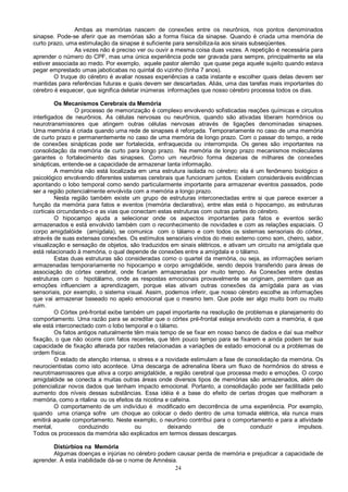 24
Ambas as memórias nascem de conexões entre os neurônios, nos pontos denominados
sinapse. Pode-se aferir que as memórias são a forma física da sinapse. Quando é criada uma memória de
curto prazo, uma estimulação da sinapse é suficiente para sensibiliza-la aos sinais subseqüentes.
As vezes não é preciso ver ou ouvir a mesma coisa duas vezes. A repetição é necessária para
aprender o número do CPF, mas uma única experiência pode ser gravada para sempre, principalmente se ela
estiver associada ao medo. Por exemplo, aquele pastor alemão que quase pega aquele sujeito quando estava
pegar emprestado umas jaboticabas no quintal do vizinho (tinha 7 anos).
O truque do cérebro é avaliar nossas experiências a cada instante e escolher quais delas devem ser
mantidas para referências futuras e quais devem ser descartadas. Aliás, uma das tarefas mais importantes do
cérebro é esquecer, que significa deletar inúmeras informações que nosso cérebro processa todos os dias.
Os Mecanismos Cerebrais da Memória
O processo de memorização é complexo envolvendo sofisticadas reações químicas e circuitos
interligados de neurônios. As células nervosas ou neurônios, quando são ativadas liberam hormônios ou
neurotransmissores que atingem outras células nervosas através de ligações denominadas sinapses.
Uma memória é criada quando uma rede de sinapses é reforçada. Temporariamente no caso de uma memória
de curto prazo e permanentemente no caso de uma memória de longo prazo. Com o passar do tempo, a rede
de conexões sinápticas pode ser fortalecida, enfraquecida ou interrompida. Os genes são importantes na
consolidação da memória de curto para longo prazo. Na memória de longo prazo mecanismos moleculares
garantes o fortalecimento das sinapses. Como um neurônio forma dezenas de milhares de conexões
sinápticas, entende-se a capacidade de armazenar tanta informação.
A memória não está localizada em uma estrutura isolada no cérebro; ela é um fenômeno biológico e
psicológico envolvendo diferentes sistemas cerebrais que funcionam juntos. Existem consideráveis evidências
apontando o lobo temporal como sendo particularmente importante para armazenar eventos passados, pode
ser a região potencialmente envolvida com a memória a longo prazo.
Nesta região também existe um grupo de estruturas interconectadas entre si que parece exercer a
função da memória para fatos e eventos (memória declarativa), entre elas está o hipocampo, as estruturas
corticais circundando-o e as vias que conectam estas estruturas com outras partes do cérebro.
O hipocampo ajuda a selecionar onde os aspectos importantes para fatos e eventos serão
armazenados e está envolvido também com o reconhecimento de novidades e com as relações espaciais. O
corpo amigdalóide (amígdala), se comunica com o tálamo e com todos os sistemas sensoriais do córtex,
através de suas extensas conexões. Os estímulos sensoriais vindos do meio externo como som, cheiro, sabor,
visualização e sensação de objetos, são traduzidos em sinais elétricos, e ativam um circuito na amígdala que
está relacionado à memória, o qual depende de conexões entre a amígdala e o tálamo.
Estas duas estruturas são consideradas como o quartel da memória, ou seja, as informações seriam
armazenadas temporariamente no hipocampo e corpo amigdalóide, sendo depois transferido para áreas de
associação do córtex cerebral, onde ficariam armazenadas por muito tempo. As Conexões entre destas
estruturas com o hipotálamo, onde as respostas emocionais provavelmente se originam, permitem que as
emoções influenciem a aprendizagem, porque elas ativam outras conexões da amígdala para as vias
sensoriais, por exemplo, o sistema visual. Assim, podemos inferir, que nosso cérebro escolhe as informações
que vai armazenar baseado no apelo emocional que o mesmo tem. Que pode ser algo muito bom ou muito
ruim.
O Córtex pré-frontal exibe também um papel importante na resolução de problemas e planejamento do
comportamento. Uma razão para se acreditar que o córtex pré-frontal esteja envolvido com a memória, é que
ele está interconectado com o lobo temporal e o tálamo.
Os fatos antigos naturalmente têm mais tempo de se fixar em nosso banco de dados e daí sua melhor
fixação, o que não ocorre com fatos recentes, que têm pouco tempo para se fixarem e ainda podem ter sua
capacidade de fixação alterada por razões relacionadas a variações de estado emocional ou a problemas de
ordem física.
O estado de atenção intensa, o stress e a novidade estimulam a fase de consolidação da memória. Os
neurocientistas como isto acontece. Uma descarga de adrenalina libera um fluxo de hormônios do stress e
neurotrnasmissores que ativa a corpo amigdalóide, a região cerebral que processa medo e emoções. O corpo
amigdalóide se conecta a muitas outras áreas onde diversos tipos de memórias são armazenados, além de
potencializar novos dados que tenham impacto emocional. Portanto, a consolidação pode ser faclilitada pelo
aumento dos níveis dessas substâncias. Essa idéia é a base do efeito de certas drogas que melhoram a
memória, como a ritalina ou os efeitos da nicotina e cafeína.
O comportamento de um indivíduo é modificado em decorrência de uma experiência. Por exemplo,
quando uma criança sofre um choque ao colocar o dedo dentro de uma tomada elétrica, ela nunca mais
emitirá aquele comportamento. Neste exemplo, o neurônio contribui para o comportamento e para a atividade
mental, conduzindo ou deixando de conduzir impulsos.
Todos os processos da memória são explicados em termos dessas descargas.
Distúrbios na Memória
Algumas doenças e injúrias no cérebro podem causar perda de memória e prejudicar a capacidade de
aprender. A esta inabilidade dá-se o nome de Amnésia.
 