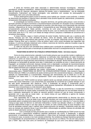 25
A perda de memória pode estar associada à: determinadas doenças neurológicas, distúrbios
psicológicos, problemas metabólicos, estados psicológicos alterados como estresse, ansiedade e a depressão,
falta de vitamina B1 (tiamina), alcoolismo, doenças da tireóide, como o hipotireoidismo, uso de medicação
tranqüilizante ("calmantes") por tempo prolongado, vida sedentária com excesso de preocupações e
insatisfações, bem como uma dieta deficiente.
O Sono desempenha papel crucial na memória, pois é sabido que durante o sono profundo, o cérebro
se desconecta dos sentidos e organiza toda a atividade vivida durante aquele dia, selecionando, processando,
armazenando informações processadas.
A consolidação da memória continua enquanto dormimos, em grande parte porque o sono envolve a
secreção periódica de alguns hormônios e neurotransmissores produzidos em situações novas e estressantes.
O sono tem grande participação na consolidação da memória, pois esta requer uma organização das memórias
recentes, integrando-as as outras recordações e transportando-as para diferentes regiões do cérebro para
armazenamento permanente. Neste período, memórias de curto prazo consideradas dispensáveis são
descartadas. A insônia ou a redução do período normal de sono, que na maioria dos indivíduos é de 8 horas
(mas pode variar de 4 a 12) leva a um estado de fadiga crônica e prejudica a habilidade de concentrar-se e
armazenar informações.
A nossa memória, segue o mesmo princípio de outras funções. Ganha-se pelo uso, e perde-se pelo
desuso. Pessoas que tem mais atividade de leitura, rotina de estudos, estão sempre reforçando os
mecanismos biológicos responsáveis pela memória, ou seja, as sinapses. Adquirindo novas ou reforçando as
antigas. Pode-se dizer que a memória, é filha da prática, assim como outras atividades que dependem das
sinapses. A contínua atividade intelectual como a leitura, exercícios de memória, palavras cruzadas e jogo de
xadrez auxiliam a manutenção da memória.
O estilo de vida ativo com atividade física colabora para a produção de substâncias químicas (fatores
neurotróficos), pois contribui para a manutenção da plasticidade neuronal e conseqüentemente da memória.
TRANSTORNO DE DÉFICIT DE ATENÇÃO E HIPERATIVIDADE (TDAH) - Um breve resumo
Como já vimos anteriormente a atenção é uma função psíquica que nos permite manter a vigilância em
relação ao que acontece ao nosso redor, selecionar os estímulos mais importantes em dado momento e
colocá-los no centro de nossa consciência através do processo de focalização da atenção. Esta focalização
pode ser mantida por longos períodos demonstrando a tenacidade da atenção. Muitos fatores interferem com a
focalização e a tenacidade da atenção entre eles: A afetividade; as condições de sono; o desenvolvimento da
linguagem; as condições nutricionais; doenças mentais como a depressão; a produção de neurotransmissores
que mediam a atuação do sistema ativador reticular ascendente em relação ao córtex cerebral; e em especial a
fase de desenvolvimento que a atenção se encontra no sujeito.
Dentre os diversos problemas que podem comprometer a atenção e as demais funções a ela
relacionadas está o TRANSTORNO DE DEFICIT DE ATENÇÃO/HIPERATIVIDADE. Este transtorno Segundo
Rohde & Benczik (1999) é um problema de saúde mental que tem três características básicas: a desatenção; a
agitação (ou hiperatividade) e a impulsividade. Pesquisas tem demonstrado que no Brasil de 3 a 6% da
população com idade entre 7 e 14 anos apresentam TDAH numa proporção de dois meninos para cada
menina.
A pessoa com TDAH mantém-se sempre vigilante sendo sua atenção atraída por estímulos novos na
maioria das vezes irrelevantes o que compromete sua capacidade de concentrar-se e prestar atenção no que
lhe está sendo apresentado sem distrair-se. Como a focalização da atenção é fundamental para a
compreensão e para o processo de memorização, estas pessoas apresentam dificuldades de memorização,
esquecem seus compromissos ou onde deixaram seus objetos.
A capacidade de direcionar e manter a atenção focalizada, ou seja de concentrar-se, é fundamental
para o direcionamento de nossas ações conscientes quer seja para a elaboração de uma atividade mental ou
para o adequado desempenho de ações de natureza sensório motoras em que se busca compreender e
apreender com o que está ao nosso redor , ao mesmo tempo em que refletimos e agimos de maneira
adequada em diferentes situações.
Esta capacidade não é inata ela vai sendo gradativamente desenvolvida no decorrer dos anos,
somente por volta dos 15 anos de idade é que a atenção voluntária com suas características de focalização e
tenacidade estará completamente desenvolvida. Espera-se entretanto que por volta dos 5 a 7 anos de idade a
criança já seja capaz de eliminar os estímulos irrelevantes e manter sua atenção voltada a um objetivo por
períodos relativamente longos e que seja capaz de manter um certo controle sobre as suas emoções e seu
nível de atividades motoras (veja o capitulo sobre desenvolvimento da atenção). Geralmente antes dos sete
anos as crianças são bastante ativas o que torna difícil a diferenciação se padrões intensos de atividade são
parte do desenvolvimento normal ou do TDAH.
Com a transição da fase pré-escolar para a escolar as manifestações do TDAH tornam-se mais
evidentes porque o desempenho acadêmico esperado geralmente não ocorre. A desatenção, a agitação
psicomotora, a instabilidade afetiva, a impulsividade e o baixo limiar de frustração comprometem as relações
da criança em casa, na escola e nos mais variados ambientes. Na verdade as crianças hiperativas apresentam
uma exacerbação de comportamentos ou dificuldades que são comuns na infância. Por isto tem sido proposto
que o TDAH seja visto mais como um transtorno de adaptação do que como uma doença estática pois a
 
