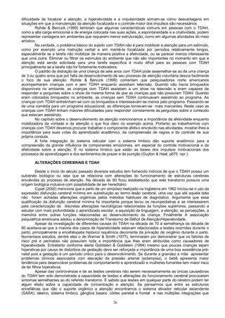 26
dificuldade de focalizar a atenção, a hiperatividade e a impulsividade somam-se como desvantagens em
situações em que a manutenção da atenção focalizada e o controle motor dos impulsos são necessários.
Rohde & Benczik (1999) lembram que algumas características comuns em pessoas com o TDAH,
como a alta carga emocional e de energia colocada nas suas ações, a espontaneidade e a criatividade, podem
representar vantagens em ambientes que requerem menor estruturação, como em algumas atividades do meio
artístico.
Na verdade, o problema básico do sujeito com TDAH não é para mobilizar a atenção para um estímulo,
como por exemplo uma instrução verbal e sim mantê-la focalizada por períodos relativamente longos,
especialmente se a tarefa não mobilizar de maneira positiva a afetividade, ou se parecer menos interessante
que uma outra. Eliminar ou filtrar os estímulos do ambiente que não são importantes no momento em que a
atenção está sendo solicitada para uma tarefa específica é muito difícil para as pessoas com TDAH
principalmente se a tarefa não for fortemente motivadora.
O padrão de distração de uma criança de sete anos com TDAH pode assemelhar-se ao de uma criança
de 3 ou quatro anos que por falta de desenvolvimento de seu processo de atenção voluntária desvia facilmente
o foco de sua atenção. Rohde & Benczik (1999) comentam que pesquisadores norte americanos
acompanharam crianças com e sem TDAH enquanto assistiam televisão. Quando não havia brinquedos
disponíveis no ambiente, as crianças com TDAH assistiam a um show na televisão e eram capazes de
responder a perguntas sobre o show da mesma forma de que as crianças que não possuíam TDAH. Quando
eram colocados brinquedos no ambiente, as crianças sem TDAH continuavam assistindo ao programa. As
crianças com TDAH entretinham-se com os brinquedos e interessavam-se menos pelo programa. Passando-se
de uma comédia para um programa educacional, as diferenças tornavam-se mais marcantes. Neste caso as
crianças com TDAH tinham maiores dificuldades para responder corretamente às perguntas sobre o conteúdo
que estavam assistindo.
No capítulo sobre o desenvolvimento da atenção mencionamos a importância da afetividade enquanto
mobilizadora da vontade e da atenção o que fica claro no exemplo acima. Portanto ao trabalharmos com
crianças com TDAH devemos procurar trabalhar o componente afetivo envolvido nas atividades, mostrar-lhes a
importância para suas vidas do aprendizado acadêmico, da compreensão de regras e do controle de sua
própria conduta.
A forte integração do sistema reticular com o sistema límbico dão suporte anatômico para a
compreensão da grande influência de componentes emocionais, em especial do controle motivacional e da
afetividade sobre a atenção. Ë no sistema límbico que estão as bases dos impulsos motivacionais dos
processos de aprendizagem e dos sentimentos de prazer e de punição (Guyton & Haal, p675 npr ).
ALTERAÇÕES CEREBRAIS E TDAH
Desde o inicio do século passado diversos estudos tem fornecido indícios de que o TDAH possui um
substrato biológico ou seja que se relaciona com alterações do funcionamento de estruturas cerebrais
envolvidas ao processo de atenção. Na década de 60 ficou estabelecido que este transtorno possuía uma
origem biológica inclusive com possibilidade de ser hereditário.
Cypel (2000) menciona que a partir de um simpósio realizado na Inglaterra em 1962 iniciou-se o uso da
expressão disfunção cerebral mínima em substituição ao termo lesão cerebral, uma vez que até aquela data
não foram achadas alterações orgânicas pelos métodos habituais de diagnóstico. Argumenta que essa
qualificação da disfunção cerebral mínima foi importante porque levou os neuropediatras a se interessarem
pela caracterização de discretas alterações neurológicas relacionadas às funções superiores, passando a
estudar com mais profundidade o aprendizado escolar, a aquisição da linguagem, a atenção, as percepções, a
memória entre outras funções relacionadas ao desenvolvimento da criança. Finalmente A associação
psiquiátrica americana adotou a denominação de Transtorno de Déficit de Atenção/Hiperatividade.
Apesar da investigação de diferentes causas do TDAH na década de 70 à semelhança da década de
60 aceitava-se que a maioria dos casos de hiperatividade estavam relacionados a lesões ocorridas durante o
parto, principalmente a encefalopatia hipóxico isquêmica decorrente da privação de oxigênio durante o parto.
Numerosos estudos, dentre eles o de Werner & Smith (1977), terminaram por demonstrar que os fatores de
risco pré e perinatais não possuíam toda a importância que lhes eram atribuídas como causadores de
hiperatividade. Entretanto conforme alerta Goldstein & Goldstein (1994) mesmo que poucas crianças sejam
hiperativas por causa de distúrbios da gestação deve ser reforçada a importância de uma boa assistência pré-
natal pois a gestação é um período critico para o desenvolvimento. Se durante a gravidez a mãe apresentar
problemas clínicos associados com elevação da pressão arterial (eclampsia), o bebê apresenta maior
tendência para desenvolver problemas de comportamento e aprendizado e mulheres fumantes tem maior risco
de ter filhos hiperativos.
Apesar das controvérsias e de as lesões cerebrais não serem necessariamente as únicas causadoras
do TDAH tem sido demonstrada a capacidade de lesões e alterações do funcionamento cerebral provocarem
sintomas semelhantes ao do referido transtorno. É sabido que lesões em qualquer parte do cérebro podem ter
algum efeito sobre a capacidade de concentração e atenção. Se pensarmos que entre as estruturas
encefálicas que dão o suporte orgânico a atenção encontramos o sistema ativador reticular ascendente
(SARA), tálamo, sistema límbico, gânglios basais, córtex parietal e frontal e nas múltiplas integrações que
 