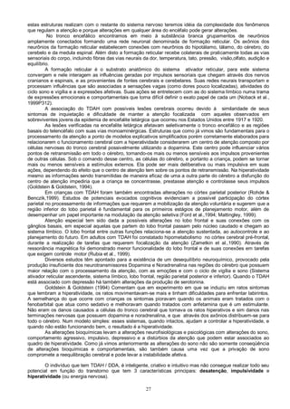 27
estas estruturas realizam com o restante do sistema nervoso teremos idéia da complexidade dos fenômenos
que regulam a atenção e porque alterações em qualquer área do encéfalo pode gerar alterações.
No tronco encefálico encontramos em meio à substância branca grupamentos de neurônios
amplamente conectados formando uma rede neuronal denominada de formação reticular. Os axônios dos
neurônios da formação reticular estabelecem conexões com neurônios do hipotálamo, tálamo, do cérebro, do
cerebelo e da medula espinal. Além disto a formação reticular recebe colaterais de praticamente todas as vias
sensoriais do corpo, incluindo fibras das vias neurais da dor, temperatura, tato, pressão, visão,olfato, audição e
equilíbrio.
A formação reticular é o substrato anatômico do sistema ativador reticular, para este sistema
convergem e nele interagem as influências geradas por impulsos sensoriais que chegam através dos nervos
cranianos e espinais, e as provenientes de fontes cerebrais e cerebelares. Suas redes neurais transportam e
processam influências que são associadas a sensações vagas (como dores pouco localizadas), atividades do
ciclo sono e vigília e a expressões afetivas. Suas ações se entretecem com as do sistema límbico numa trama
de expressões emocionais e comportamentais que torna difícil definir o exato papel de cada um (Noback et al.,
1999P312).
A associação do TDAH com possíveis lesões cerebrais ocorreu devido à similaridade de seus
sintomas de inquietação e dificuldade de manter a atenção focalizada com aqueles observados em
sobreviventes jovens da epidemia de encefalite letárgica que ocorreu nos Estados Unidos entre 1917 e 1920.
As lesões verificadas na encefalite letárgica afetavam seletivamente o tronco encefálico e as regiões
basais do telencéfalo com suas vias monoaminérgicas. Estruturas que como já vimos são fundamentais para o
processamento da atenção a ponto de modelos explicativos simplificados porém corretamente elaborados para
relacionarem o funcionamento cerebral com a hiperatividade considerarem um centro de atenção composto por
células nervosas do tronco cerebral possivelmente utilizando a dopamina. Este centro pode influenciar vários
pontos de retransmissão em todo o cérebro, tornando-os mais ou menos sensíveis aos impulsos provenientes
de outras células. Sob o comando desse centro, as células do cérebro, e portanto a criança, podem se tornar
mais ou menos sensíveis a estímulos externos. Ela pode ser mais deliberativa ou mais impulsiva em suas
ações, dependendo do efeito que o centro de atenção tem sobre os pontos de retransmissão. Na hiperatividade
mesmo as informações sendo transmitidas de maneira eficaz de uma a outra parte do cérebro a disfunção do
centro de atenção impediria que a criança se concentrasse, prestasse atenção e controlasse seus impulsos
(Goldstein & Goldstein, 1994).
Em crianças com TDAH foram também encontradas alterações no córtex parietal posterior (Rohde &
Benczik,1999). Estudos de potenciais evocados cognitivos evidenciam a possível participação do córtex
parietal no processamento de informações que requerem a mobilização da atenção voluntária e sugerem que a
região inferior do lobo parietal é fundamental para os primeiros estágios de planejamento motor, além de
desempenhar um papel importante na modulação da atenção seletiva (Ford et al.,1994; Mattingley, 1999).
Atenção especial tem sido dada a possíveis alterações no lobo frontal e suas conexões com os
gânglios basais, em especial aquelas que partem do lobo frontal passam pelo núcleo caudado e chegam ao
sistema límbico. O lobo frontal entre outras funções relaciona-se a atenção sustentada, ao autocontrole e ao
planejamento do futuro. Em adultos com TDAH foi constatado hipometabolismo no córtex cerebral pré-frontal,
durante a realização de tarefas que requerem focalização da atenção (Zametkin et al.,1990). Através de
ressonância magnética foi demonstrado menor funcionalidade do lobo frontal e de suas conexões em tarefas
que exigem controle motor (Rubia et al., 1999).
Diversos estudos têm apontado para a existência de um desequilíbrio neuroquímico, provocado pela
produção insuficiente dos neurotransmissores Dopamina e Noradrenalina nas regiões do cérebro que possuem
maior relação com o processamento da atenção, com as emoções e com o ciclo de vigília e sono (Sistema
ativador reticular ascendente, sistema límbico, lobo frontal, região parietal posterior e inferior). Quando o TDAH
está associado com depressão há também alterações da produção de serotonina.
Goldstein & Goldstein (1994) Comentam que em experimento em que se induziu em ratos sintomas
que lembram a hiperatividade, os ratos movimentavam-se mais e tinham dificuldades para enfrentar labirintos.
A semelhança do que ocorre com crianças os sintomas pioravam quando os animais eram tratados com o
fenobarbital que atua como sedativo e melhoravam quando tratados com anfetamina que é um estimulante.
Não eram os danos causados a células do tronco cerebral que tornava os ratos hiperativos e sim danos nas
terminações nervosas que possuem dopamina e noradrenalina, e que através dos axônios distribuem-se para
todo o cérebro. Num modelo simples: esses sistemas, quando intactos, ajudam a controlar a hiperatividade, e
quando não estão funcionando bem, o resultado é a hiperatividade.
As alterações bioquímicas levam a alterações neurofisiológicas e psicológicas com alterações do sono,
comportamento agressivo, impulsivo, depressivo e a distúrbios da atenção que podem estar associados ao
quadro de hiperatividade. Como já vimos anteriormente as alterações do sono não são somente conseqüência
de alterações bioquímicas e comportamentais, são também causa uma vez que a privação de sono
compromete a reequilibração cerebral e pode levar a instabilidade afetiva.
O indivíduo que tem TDAH / DDA, é inteligente, criativo e intuitivo mas não consegue realizar todo seu
potencial em função do transtorno que tem 3 características principais: desatenção, impulsividade e
hiperatividade (ou energia nervosa).
 