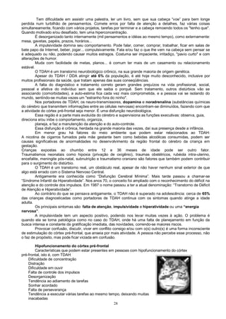 28
Tem dificuldade em assistir uma palestra, ler um livro, sem que sua cabeça “voe” para bem longe
perdida num turbilhão de pensamentos. Comete erros por falta de atenção a detalhes, faz várias coisas
simultaneamente, ficando com vários projetos, tarefas por terminar e a cabeça remoendo todos os "tenho que".
Quando motivado e/ou desafiado, tem uma hiperconcentração.
É desorganizado tanto internamente (mil pensamentos e idéias ao mesmo tempo), como externamente:
mesa, gavetas, papéis, prazos, horários...
A impulsividade domina seu comportamento. Pode falar, comer, comprar, trabalhar, ficar em salas de
bate papo da Internet, beber, jogar... compulsivamente. Fala e/ou faz o que lhe vem na cabeça sem pensar se
é adequado ou não, podendo causar muitos estragos. Costuma ser impaciente, irritadiço, "pavio curto" e com
alterações de humor.
Muda com facilidade de metas, planos... é comum ter mais de um casamento ou relacionamento
estável.
O TDAH é um transtorno neurobiológico crônico, na sua grande maioria de origem genética.
Apesar do TDAH / DDA atingir até 6% da população, é até hoje muito desconhecido, inclusive por
muitos profissionais da saúde, que tratam apenas das suas conseqüências.
A falta do diagnóstico e tratamento correto geram grandes prejuízos na vida profissional, social,
pessoal e afetiva do indivíduo sem que ele saiba o porquê. Sem tratamento, outros distúrbios vão se
associando (comorbidades), a auto-estima fica cada vez mais comprometida, e a pessoa vai se isolando do
mundo, sentindo-se muitas vezes um "estranho fora do ninho".
Nos portadores de TDAH, os neuro-transmissores, dopamina e noradrenalina (substâncias químicas
do cérebro que transmitem informações entre as células nervosas) encontram-se diminuídos, fazendo com que
a atividade do córtex pré-frontal seja menor. É uma disfunção neurobiológica.
Essa região é a parte mais evoluída do cérebro e supervisiona as funções executivas: observa, guia,
direciona e/ou inibe o comportamento, organiza,
planeja, e faz a manutenção da atenção e do auto-controle.
Essa disfunção é crônica, herdada na grande maioria das vezes, daí sua presença desde a infância.
Em menor grau há fatores do meio ambiente que podem estar relacionados ao TDAH:
A nicotina de cigarros fumados pela mãe gestante bem como bebidas alcoólicas consumidas, podem ser
causas significativas de anormalidades no desenvolvimento da região frontal do cérebro da criança em
gestação.
Crianças expostas ao chumbo entre 12 e 36 meses de idade pode ser outro fator.
Traumatismos neonatais como hipoxia (privação de oxigênio), traumas obstétricos, rubéola intra-uterino,
encefalite, meningite pós-natal, subnutrição e traumatismo craniano são fatores que também podem contribuir
para o surgimento do distúrbio.
O TDAH é um transtorno real, um obstáculo real, apesar de não haver nenhum sinal exterior de que
algo está errado com o Sistema Nervoso Central.
Antigamente era conhecida como “Disfunção Cerebral Mínima”. Mais tarde passou a chamar-se
“Síndrome Infantil da Hiperatividade”. Nos anos 70, o conceito foi ampliado com o reconhecimento do déficit na
atenção e do controle dos impulsos. Em 1987 o nome passou a ter a atual denominação: “Transtorno de Déficit
de Atenção e Hiperatividade”.
Ao contrário do que se pensava antigamente, o TDAH não é superado na adolescência: cerca de 65%
das crianças diagnosticadas como portadoras de TDAH continua com os sintomas quando atinge a idade
adulta.
Os principais sintomas são: falta de atenção, impulsividade e hiperatividade ou uma “energia
nervosa”.
A impulsividade tem um aspecto positivo, podendo nos levar muitas vezes à ação. O problema é
quando ela se torna patológica como no caso do TDAH, onde há uma falta de planejamento em função da
busca intensa e constante da gratificação imediata, das novidades, correndo-se maiores riscos.
Provocar confusão, discutir, viver em conflito consigo e/ou com o(s) outro(s) é uma forma inconsciente
de estimulação do córtex pré-frontal, que anseia por mais atividade. A pessoa não percebe esse processo, não
o faz de propósito, mas pode ficar viciada em confusão.
Hipofuncionamento do córtex pré-frontal
Características que podem estar presentes em pessoas com hipofuncionamento do córtex
pré-frontal, isto é, com TDAH
Dificuldade de concentração
Distração
Dificuldade em ouvir
Falta de controle dos impulsos
Desorganização
Tendência ao adiamento de tarefas
Sonhar acordado
Falta de perseverança
Tendência a executar várias tarefas ao mesmo tempo, deixando muitas
inacabadas
 