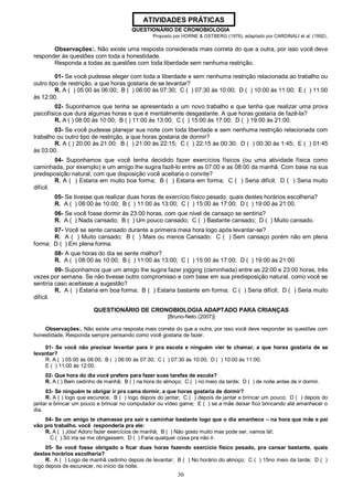 30
QUESTIONÁRIO DE CRONOBIOLOGIA
Proposto por HORNE & OSTBERG (1976), adaptado por CARDINALI et al. (1992).
Observações:. Não existe uma resposta considerada mais correta do que a outra, por isso você deve
responder às questões com toda a honestidade.
Responda a todas as questões com toda liberdade sem nenhuma restrição.
01- Se você pudesse eleger com toda a liberdade e sem nenhuma restrição relacionada ao trabalho ou
outro tipo de restrição, a que horas gostaria de se levantar?
R. A ( ) 05:00 às 06:00; B ( ) 06:00 às 07:30; C ( ) 07:30 às 10:00; D ( ) 10:00 às 11:00; E ( ) 11:00
às 12:00.
02- Suponhamos que tenha se apresentado a um novo trabalho e que tenha que realizar uma prova
psicofísica que dura algumas horas e que é mentalmente desgastante. A que horas gostaria de fazê-la?
R. A ( ) 08:00 às 10:00; B ( ) 11:00 às 13:00; C ( ) 15:00 às 17:00; D ( ) 19:00 às 21:00.
03- Se você pudesse planejar sua noite com toda liberdade e sem nenhuma restrição relacionada com
trabalho ou outro tipo de restrição, a que horas gostaria de dormir?
R. A ( ) 20:00 às 21:00; B ( ) 21:00 às 22:15; C ( ) 22:15 às 00:30; D ( ) 00:30 às 1:45; E ( ) 01:45
às 03:00.
04- Suponhamos que você tenha decidido fazer exercícios físicos (ou uma atividade física como
caminhada, por exemplo) e um amigo lhe sugira fazê-lo entre as 07:00 e as 08:00 da manhã. Com base na sua
predisposição natural, com que disposição você aceitaria o convite?
R. A ( ) Estaria em muito boa forma; B ( ) Estaria em forma; C ( ) Seria difícil; D ( ) Seria muito
difícil.
05- Se tivesse que realizar duas horas de exercício físico pesado, quais destes horários escolheria?
R. A ( ) 08:00 às 10:00; B ( ) 11:00 às 13:00; C ( ) 15:00 às 17:00; D ( ) 19:00 às 21:00.
06- Se você fosse dormir às 23:00 horas, com que nível de cansaço se sentiria?
R. A ( ) Nada cansado; B ( ) Um pouco cansado; C ( ) Bastante cansado; D ( ) Muito cansado.
07- Você se sente cansado durante a primeira meia hora logo após levantar-se?
R. A ( ) Muito cansado; B ( ) Mais ou menos Cansado: C ( ) Sem cansaço porém não em plena
forma; D ( ) Em plena forma.
08- A que horas do dia se sente melhor?
R. A ( ) 08:00 às 10:00; B ( ) 11:00 às 13:00; C ( ) 15:00 às 17:00; D ( ) 19:00 às 21:00.
09- Suponhamos que um amigo lhe sugira fazer jogging (caminhada) entre as 22:00 e 23:00 horas, três
vezes por semana. Se não tivesse outro compromisso e com base em sua predisposição natural, como você se
sentiria caso aceitasse a sugestão?
R. A ( ) Estaria em boa forma; B ( ) Estaria bastante em forma; C ( ) Seria difícil; D ( ) Seria muito
difícil.
QUESTIONÁRIO DE CRONOBIOLOGIA ADAPTADO PARA CRIANÇAS
[Bruno-Neto (2007)]
Observações:. Não existe uma resposta mais correta do que a outra, por isso você deve responder às questões com
honestidade. Responda sempre pensando como você gostaria de fazer.
01- Se você não precisar levantar para ir pra escola e ninguém vier te chamar, a que horas gostaria de se
levantar?
R. A ( ) 05:00 às 06:00; B ( ) 06:00 às 07:30; C ( ) 07:30 às 10:00; D ( ) 10:00 às 11:00;
E ( ) 11:00 às 12:00.
02- Que hora do dia você prefere para fazer suas tarefas de escola?
R. A ( ) Bem cedinho de manhã; B ( ) na hora do almoço; C ( ) no meio da tarde; D ( ) de noite antes de ir dormir.
03- Se ninguém te obrigar ir pra cama dormir, a que horas gostaria de dormir?
R. A ( ) logo que escurece; B ( ) logo depois do jantar; C ( ) depois de jantar e brincar um pouco; D ( ) depois do
jantar e brincar um pouco e brincar no computador ou vídeo game; E ( ) se a mãe deixar fico brincando até amanhecer o
dia.
04- Se um amigo te chamasse pra sair e caminhar bastante logo que o dia amanhece – na hora que mãe e pai
vão pro trabalho. você responderia pra ele:
R. A ( ) Jóia! Adoro fazer exercícios de manhã; B ( ) Não gosto muito mas pode ser, vamos lá!;
C ( ) Só iria se me obrigassem; D ( ) Faria qualquer coisa pra não ir.
05- Se você fosse obrigado a ficar duas horas fazendo exercício físico pesado, pra cansar bastante, quais
destes horários escolheria?
R. A ( ) Logo de manhã cedinho depois de levantar; B ( ) No horário do almoço; C ( ) 15no meio da tarde; D ( )
logo depois de escurecer, no início da noite.
ATIVIDADES PRÁTICAS
 