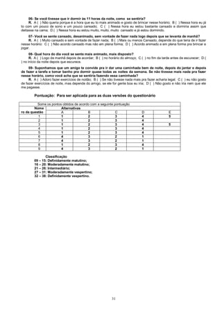 31
06- Se você tivesse que ir dormir às 11 horas da noite, como se sentiria?
R. A ( ) Não queria porque é a hora que eu to mais animado e gosto de brincar nesse horário; B ( ) Nessa hora eu já
to com um pouco de sono e um pouco cansado; C ( ) Nessa hora eu estou bastante cansado e dormiria assim que
deitasse na cama; D ( ) Nessa hora eu estou muito, muito, muito cansado e já estou dormindo.
07- Você se sente cansado, desanimado, sem vontade de fazer nada logo depois que se levanta de manhã?
R. A ( ) Muito cansado e sem vontade de fazer nada; B ( ) Mais ou menos Cansado, depende do que teria de ir fazer
nesse horário: C ( ) Não acordo cansado mas não em plena forma; D ( ) Acordo animado e em plena forma pra brincar e
jogar.
08- Qual hora do dia você se sente mais animado, mais disposto?
R. A ( ) Logo de manhã depois de acordar; B ( ) no horário do almoço; C ( ) no fim da tarde antes de escurecer; D (
) no início da noite depois que escurece.
09- Suponhamos que um amigo te convide pra ir dar uma caminhada bem de noite, depois do jantar e depois
de fazer a tarefa e tomar banho pra dormir quase todas as noites da semana. Se não tivesse mais nada pra fazer
nesse horário, como você acha que se sentiria fazendo essa caminhada?
R. A ( ) Adoro fazer exercícios de noitão; B ( ) Se não tivesse nada mais pra fazer acharia legal; C ( ) eu não gosto
de fazer exercícios de noite, mas depende do amigo, se ele for gente boa eu iria; D ( ) Não gosto e não iria nem que ele
me pagasse.
Pontuação: Para ser aplicada para as duas versões do questionário
Some os pontos obtidos de acordo com a seguinte pontuação
Núme
ro da questão
Alternativas
A B C D E
1 1 2 3 4 5
2 1 2 3 4
3 1 2 3 4 5
4 1 2 3 4
5 1 2 3 4
6 4 3 2 1
7 4 3 2 1
8 1 2 3 4
9 4 3 2 1
Classificação
09 – 15: Definidamente matutino;
16 – 20: Moderadamente matutino;
21 – 26: Intermediário;
27 – 31: Moderadamente vespertino;
32 – 38: Definidamente vespertino.
 