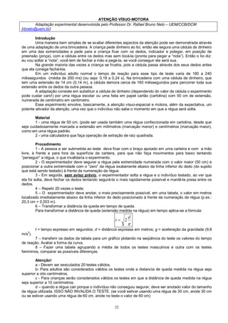 32
ATENÇÃO VÍSUO-MOTORA
Adaptação experimental desenvolvida pelo Professor Dr. Rafael Bruno Neto – UEM/CCB/DCM
[rbneto@uem.br]
Introdução
Uma maneira bem simples de se avaliar diferentes aspectos da atenção pode ser demonstrada através
de uma adaptação de uma brincadeira. A criança pede dinheiro ao tio; então ele segura uma cédula de dinheiro
em uma das extremidades e pede para a criança ficar com os dedos, indicador e polegar, em posição de
preensão (pinça), com a cédula entre os dedos mas sem tocá-la (pronta para pegar a “nota”). Então o tio diz:
eu vou soltar a “nota”, você tem de fechar a mão e pegá-la, se você conseguir ela será sua.
Na grande maioria das vezes a criança se frustra, pois a cédula passa através dos seus dedos antes
que ela consiga fechá-los.
Em um indivíduo adulto normal o tempo de reação para esse tipo de teste varia de 180 a 240
milissegundos (média de 200 ms) (ou seja: 0,18 a 0,24 s). Na brincadeira com uma cédula de dinheiro, que
tem uma extensão de 14 cm (0,14 m), a cédula demora cerca de 160 milissegundos para percorrer toda sua
extensão entre os dedos da outra pessoa.
A adaptação consiste em substituir a cédula de dinheiro (dependendo do valor da cédula o experimento
pode custar caro!) por uma régua escolar ou uma feita em papel cartão (cartolina) com 50 cm de extensão,
numerada de centímetro em centímetro.
Esse experimento envolve, basicamente, a atenção vísuo-espacial e motora, além da expectativa, um
potente ativador da atenção, uma vez que o indivíduo não sabe o momento em que a régua será solta.
Material
1 - uma régua de 50 cm; (pode ser usada também uma régua confeccionada em cartolina, desde que
seja cuidadosamente marcada a extensão em milímetros (marcação menor) e centímetros (marcação maior),
como em uma régua padrão.
2 - uma calculadora que faça operação de extração de raiz quadrada.
Procedimento
1 - A pessoa a ser submetida ao teste deve ficar com o braço apoiado em uma carteira e com a mão
livre, à frente e para fora da superfície da carteira, para que não faça movimentos para baixo tentando
“perseguir” a régua, o que invalidaria o experimento.
2 - O experimentador deve segurar a régua pela extremidade numerada com o valor maior (50 cm) e
posicionar a outra extremidade com o “zero” da régua exatamente abaixo da linha inferior do dedo (do sujeito
que está sendo testado) à frente da numeração da régua.
3 - Em seguida, sem aviso prévio, o experimentador solta a régua e o indivíduo testado, ao ver que
ela foi solta, deve fechar os dedos tentando segurá-la o mais rapidamente possível e mantê-la presa entre os
dedos.
4 – Repetir 20 vezes o teste;
5 – O experimentador deve anotar, o mais precisamente possível, em uma tabela, o valor em metros
localizado imediatamente abaixo da linha inferior do dedo posicionado à frente da numeração da régua (p.ex.:
20,3 cm = 0,203 m).
6 – Transformar a distância da queda em tempo de queda.
Para transformar a distância de queda (extensão medida na régua) em tempo aplica-se a fórmula:
g
d
t 2
t = tempo expresso em segundos; d = distância expressa em metros; g = aceleração da gravidade (9,8
m/s
2
).
7 – transferir os dados da tabela para um gráfico plotando na seqüência do teste os valores do tempo
de reação. Avaliar a forma da curva.
8 – Fazer uma tabela agrupando a média de todos os testes masculinos e outra com os testes
femininos, comparar as possíveis diferenças.
Atenção!
a - Devem ser executados 20 testes válidos.
b- Para adultos são considerados válidos os testes onde a distancia de queda medida na régua seja
superior a oito centímetros.
c - Para crianças serão considerados válidos os testes em que a distância de queda medida na régua
seja superior a 10 centímetros.
d – quando a régua cair porque o indivíduo não conseguiu segurar, deve ser anotado valor do tamanho
da régua utilizada. ISSO NÃO INVALIDA O TESTE. (se você estiver usando uma régua de 30 cm, anote 30 cm
ou se estiver usando uma régua de 60 cm, anote no teste o valor de 60 cm)
 