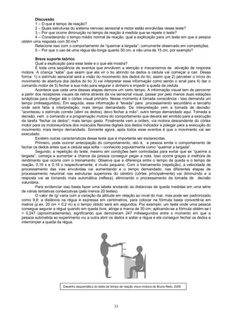 33
Discussão
1 – O que é tempo de reação?
2 – Quais estruturas do sistema nervoso sensorial e motor estão envolvidas nesse teste?
3 – Por que ocorre diminuição no tempo de reação à medida que se repete o teste?
4 – Considerando o tempo médio normal de reação, qual a explicação para um teste em que a pessoa
obtém uma resposta com 50 ms?
Relacione isso com o comportamento de “queimar a largada”, comumente observado em competições.
5 – Por que o uso de uma régua tão longa quanto 50 cm, e não uma de 15 cm, por exemplo?
Breve suporte teórico
Qual a explicação para esse teste e o que ele mostra?
É toda uma seqüência de eventos que envolvem a atenção e mecanismos de ativação de resposta
motora. A criança “sabe” que assim que ela vir o tio abrindo os dedos a cédula vai começar a cair. Dessa
forma: 1) o estímulo sensorial será a visão do movimento dos dedos do tio; assim que 2) perceber o início do
movimento de abertura dos dedos do tio 3) vai interpretar essa informação como sendo o sinal para 4) dar o
comando motor de 5) fechar a sua mão para segurar o dinheiro e impedir a queda da cédula.
Acontece que cada uma dessas etapas demora um certo tempo. A informação visual tem de percorrer
a partir dos receptores visuais da retina através da via sensorial visual, passar por pelo menos duas estações
sinápticas para chegar até o córtex visual primário. Nesse momento é tomada consciência - isso demanda um
tempo (milissegundos). Em seguida, essa informação é “levada” para processamento secundário e terciário
onde será feita a interpretação; mais tempo demandado. Da interpretação vem a tomada de decisão:
“aconteceu o estímulo correto (abrir os dedos), devo fechar a mão”; outro tempo demandado aqui. Tomada a
decisão, vem o comando e a programação motora do comportamento que deverá ser emitido para a execução
da tarefa “fechar os dedos”; mais tempo gasto. Finalmente vem a ordem, via motora descendente do córtex
motor para os motoneurônios dos músculos flexores digitais dos dedos indicador e polegar para a execução do
movimento; mais tempo demandado. Somente agora, após todos esse eventos é que o movimento vai ser
executado.
Existem outras características desse teste que é importante ser esclarecidas.
Primeiro, pode ocorrer antecipação do comportamento, isto é, a pessoa emite o comportamento de
fechar os dedos antes que a cédula seja solta – conhecido popularmente como “queimar a largada”.
Segundo, a repetição do teste, mesmo em condições bem controladas para evitar que se “queime a
largada”, começa a aumentar a chance da pessoa conseguir pegar a nota. Isso ocorre graças à melhora de
rendimento que ocorre com o treinamento. Observe que a diferença entre o tempo de queda e o tempo de
reação, 0,16 s e 0,18 s respectivamente, é muito pequeno. Com o treinamento (repetição), a velocidade de
processamento das vias envolvidas vai aumentando e o tempo demandado, nas diferentes etapas de
processamento neuronal nas estruturas superiores do cérebro (córtex principalmente) vai diminuindo e a
resposta vai se tornando mais automática (reflexa), eliminando o processamento da tomada de decisão
voluntária.
Para evidenciar isso basta fazer uma tabela anotando as distancias de queda medidas em uma série
de várias tentativas consecutivas (pelo menos 20 testes).
O valor de /g/ varia com a variação da altitude em relação ao nível do mar, mas pode ser padronizado
como 9,8; a distância na régua é expressa em centímetros, para colocar na fórmula basta convertê-la em
metros (p.ex. 20 cm = 0,2 m) e o tempo obtido será em segundos. Por exemplo: um teste onde uma pessoa
consegue segurar a régua quando em queda livre, atinge a marca de 30 cm; aplicando-se a fórmula obtém-se t
= 0,247 (aproximadamente), significando que demoraram 247 milissegundos entre o momento em que a
pessoa submetida ao experimento viu a outra abrir os dedos e soltar a régua e ela conseguir fechar os dedos e
interromper a queda da régua.
Desenho esquemático do teste de tempo de reação visuo-motora de Bruno-Neto, 2005
 