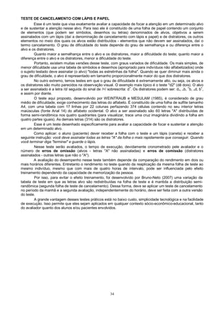 34
TESTE DE CANCELAMENTO COM LÁPIS E PAPEL
Esse é um teste que visa exatamente avaliar a capacidade de focar a atenção em um determinado alvo
e de sustentar a atenção nesse alvo. Para isso ele é constituído de uma folha de papel contendo um conjunto
de elementos (que podem ser símbolos, desenhos ou letras) denominados de alvos, objetivos a serem
assinalados com um lápis (daí a denominação de cancelamento com lápis e papel) e de distratores, os outros
elementos no meio dos quais os alvos estão distribuídos - elementos que não devem ser assinalados, daí o
termo cancelamento. O grau de dificuldade do teste depende do grau de semelhança e ou diferença entre o
alvo e os distratores.
Quanto maior a semelhança entre o alvo e os distratores, maior a dificuldade do teste; quanto maior a
diferença entre o alvo e os distratores, menor a dificuldade do teste.
Portanto, existem muitas versões desse teste, com graus variados de dificuldade. Os mais simples, de
menor dificuldade usa uma tabela de símbolos e desenhos (apropriado para indivíduos não alfabetizados) onde
o sujeito testado deve assinalar (o alvo) "todas as estrelinhas da folha". Quando se quer diminuir mais ainda o
grau de dificuldade, o alvo é representado em tamanho proporcionalmente maior do que dos distratores.
No outro extremo, temos testes em que o grau de dificuldade é extremamente alto, ou seja, os alvos e
os distratores são muito parecidos na observação visual. O exemplo mais típico é o teste "d2" (dê dois). O alvo
a ser assinalado é a letra /d/ seguida do sinal de /=/ sobrescrita: d=
. Os distratores podem ser: d=, =b, =
b, =d, b=
,
e assim por diante.
O teste aqui proposto, desenvolvido por WEINTRAUB e MESULAM (1985), é considerado de grau
médio de dificuldade, exige conhecimento das letras do alfabeto. É constituído de uma folha de sulfite tamanho
A4, com uma tabela com 17 linhas por 22 colunas perfazendo 374 células contendo no seu interior letras
maiúsculas (fonte Arial 14) do alfabeto ocidental. O alvo a ser assinalado são 60 letras "A" distribuídas de
forma semi-randômica nos quatro quadrantes (para visualizar, trace uma cruz imaginária dividindo a folha em
quatro partes iguais). As demais letras (314) são os distratores.
Esse é um teste desenhado especificamente para avaliar a capacidade de focar e sustentar a atenção
em um determinado alvo.
Como aplicar: o aluno (paciente) dever receber a folha com o teste e um lápis (caneta) e receber a
seguinte instrução: você deve assinalar todas as letras "A" da folha o mais rapidamente que conseguir. Quando
você terminar diga "terminei" e guarde o lápis.
Nesse teste serão avaliados, o tempo de execução, devidamente cronometrado pele avaliador e o
número de erros de omissão (alvos - letras "A" não assinaladas) e erros de comissão (distratores
assinalados - outras letras que não o "A").
A avaliação do desempenho nesse teste também depende da comparação do rendimento em dois ou
mais horários diferentes. Entretanto o rendimento no teste quando da reaplicação da mesma folha de teste ao
mesmo indivíduo, mesmo que com mais de quatro horas de intervalo, pode ser influenciada pelo efeito
treinamento dependendo da capacidade de memorização da pessoa.
Por isso, para evitar o efeito treinamento, foi desenvolvido por Bruno-Neto (2007) uma variação da
tabela de teste em que as letras alvo são redistribuídas na folha de teste e é mantida a distribuição semi-
randômica (segunda folha de teste de cancelamento). Dessa forma, deve se aplicar um teste de cancelamento
no período da manhã e a segunda avaliação, independentemente do horário, deve ser feita com a outra versão
do teste.
A grande vantagem desses testes práticos está no baixo custo, simplicidade tecnológica e na facilidade
de execução. Isso permite que eles sejam aplicados em qualquer contexto sócio-econômico-educacional, tanto
do avaliador quanto dos alunos e/ou pacientes envolvidos.
 