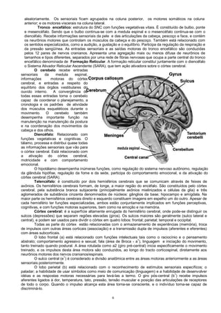 6
aleatoriamente. Os sensoriais ficam agrupados na coluna posterior, os motores somáticos na coluna
anterior; e os motores viscerais na coluna lateral.
Tronco encefálico: estrutura do SNC com funções vegetativas vitais. É constituído de bulbo, ponte
e mesencéfalo. Sendo que o bulbo continua-se com a medula espinal e o mesencéfalo continua-se com o
diencéfalo. Recebe informações sensoriais da pele e das articulações da cabeça, pescoço e face, e contém
os neurônios motores que controlam os músculos da cabeça e do pescoço. Também está relacionado com
os sentidos especializados, como a audição, a gustação e o equilíbrio. Participa da regulação da respiração e
da pressão sangüínea. As entradas sensoriais e as saídas motoras do tronco encefálico são conduzidas
pelos 12 pares de nervos cranianos. Apresenta uma agregação mais ou menos difusa de neurônios de
tamanhos e tipos diferentes, separados por uma rede de fibras nervosas que ocupa a parte central do tronco
encefálico denominada de Formação Reticular. A formação reticular constituí juntamente com o diencéfalo
o Sistema Ativador Reticular Ascendente (SARA), que tem ação ativadora sobre o córtex cerebral.
O cerebelo recebe entradas
sensoriais da medula espinal,
informações motoras do córtex
cerebral, e entradas a respeito do
equilíbrio dos órgãos vestibulares do
ouvido interno. A convergência de
todas essas entradas torna o cerebelo
capaz de coordenar o planejamento, a
cronologia e os padrões de atividade
dos músculos esqueléticos durante o
movimento. O cerebelo também
desempenha importante função na
manutenção na manutenção da postura
e na coordenação dos movimentos da
cabeça e dos olhos.
Diencéfalo: Relacionado com
funções vegetativas e cognitivas. O
tálamo, processa e distribui quase todas
as informações sensoriais que vão para
o córtex cerebral. Está relacionado com
a ativação do córtex cerebral,
motricidade e com comportamento
emocional.
O hipotálamo desempenha inúmeras funções, como regulação do sistema nervoso autônomo, regulação
da glândula hipófise, regulação da fome e da sede, participa do comportamento emocional, e da ativação do
córtex cerebral (SARA).
Telencéfalo: é constituído por dois hemisférios cerebrais que se comunicam através de feixes de
axônios. Os hemisférios cerebrais formam, de longe, a maior região do encéfalo. São constituídos pelo córtex
cerebral, pela substância branca subjacente (principalmente axônios mielinizados e células da glia) e três
aglomerados de substância cinzenta denominados de núcleos: gânglios da base; hipocampo e amígdala. Na
maior parte os hemisférios cerebrais direito e esquerdo constituem imagens em espelho um do outro. Apesar de
cada hemisfério ter funções especializadas, ambos estão conjuntamente implicados em funções perceptivas,
cognitivas, e com funções motoras superiores, bem como na emoção e na memória.
Córtex cerebral: é a superfície altamente enrugada do hemisfério cerebral, onde pode-se distinguir os
sulcos (depressões) que separam regiões elevadas (giros). Os sulcos maiores são geralmente (sulco lateral e
central), e podem ser usados para dividir o córtex em quatro lobos: frontal; parietal; temporal e occipital.
Todas as parte do córtex estão relacionadas com o armazenamento de experiências (memória), troca
de impulsos com outras áreas corticais (associação) e a transmissão dupla de impulsos (aferentes e eferentes)
com áreas subcorticais.
O lobo frontal (a) está relacionado com funções intelectuais tais como o raciocínio e o pensamento
abstrato; comportamento agressivo e sexual; fala (área de Broca - a
1
), linguagem e iniciação do movimento,
tanto treinado quando postural. A área rotulada como a2 (giro pré-central) inicia especificamente o movimento
treinado, e os impulsos desta área motora são conduzidos, ao longo do tracto corticospinal, diretamente aos
neurônios motores dos nervos cranianos/espinais.
O sulco central (e1
) é considerado a divisão anatômica entre as áreas motoras anteriormente a as áreas
sensoriais posteriormente.
O lobo parietal (b) está relacionado com o reconhecimento de estímulos sensoriais específicos; o
paladar; a habilidade de usar símbolos como meio de comunicação (linguagem) e a habilidade de desenvolver
idéias e as respostas motoras necessárias para levá-las a termo. O giro pós-central (b
1
) recebe impulsos
aferentes ligados à dor, temperatura, tato, pressão, tensão muscular e posição das articulações de receptores
de todo o corpo. Quando o impulso alcança esta área torna-se consciente, e o indivíduo torna-se capaz de
discriminá-lo.
 