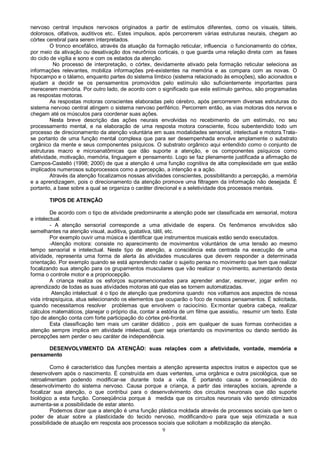9
nervoso central impulsos nervosos originados a partir de estímulos diferentes, como os visuais, táteis,
dolorosos, olfativos, auditivos etc.. Estes impulsos, após percorrerem várias estruturas neurais, chegam ao
córtex cerebral para serem interpretados.
O tronco encefálico, através da atuação da formação reticular, influencia o funcionamento do córtex,
por meio da ativação ou desativação dos neurônios corticais, o que guarda uma relação direta com as fases
do ciclo de vigília e sono e com os estados da atenção.
No processo de interpretação, o córtex, devidamente ativado pela formação reticular seleciona as
informações relevantes, mobiliza informações pré-existentes na memória e as compara com as novas. O
hipocampo e o tálamo, enquanto partes do sistema límbico (sistema relacionado às emoções), são acionados e
ajudam a decidir se os pensamentos promovidos pelo estímulo são suficientemente importantes para
merecerem memória. Por outro lado, de acordo com o significado que este estímulo ganhou, são programadas
as respostas motoras.
As respostas motoras conscientes elaboradas pelo cérebro, após percorrerem diversas estruturas do
sistema nervoso central atingem o sistema nervoso periférico. Percorrem então, as vias motoras dos nervos e
chegam até os músculos para coordenar suas ações.
Nesta breve descrição das ações neurais envolvidas no recebimento de um estímulo, no seu
processamento mental, e na elaboração de uma resposta motora consciente, ficou subentendido todo um
processo de direcionamento da atenção voluntária em suas modalidades sensorial, intelectual e motora.Trata-
se portanto de uma função mental complexa que para ser desempenhada envolve amplamente o substrato
orgânico da mente e seus componentes psíquicos. O substrato orgânico aqui entendido como o conjunto de
estruturas macro e microanatômicas que dão suporte a atenção, e os componentes psíquicos como
afetividade, motivação, memória, linguagem e pensamento. Logo se faz plenamente justificada a afirmação de
Campos-Castelló (1998; 2000) de que a atenção é uma função cognitiva de alta complexidade em que estão
implicados numerosos subprocessos como a percepção, a intenção e a ação.
Através da atenção focalizamos nossas atividades conscientes, possibilitando a percepção, a memória
e a aprendizagem, pois o direcionamento da atenção promove uma filtragem da informação não desejada. É
portanto, a base sobre a qual se organiza o caráter direcional e a seletividade dos processos mentais.
TIPOS DE ATENÇÃO
De acordo com o tipo de atividade predominante a atenção pode ser classificada em sensorial, motora
e intelectual.
- A atenção sensorial corresponde a uma atividade de espera. Os fenômenos envolvidos são
semelhantes na atenção visual, auditiva, gustativa, tátil, etc.
Por exemplo ouvir uma música e identificar que instrumentos musicais estão sendo executados.
-Atenção motora: consiste no aparecimento de movimentos voluntários de uma tensão ao mesmo
tempo sensorial e intelectual. Neste tipo de atenção, a consciência esta centrada na execução de uma
atividade, representa uma forma de alerta às atividades musculares que devem responder a determinada
orientação. Por exemplo quando se está aprendendo nadar o sujeito pensa no movimento que tem que realizar
focalizando sua atenção para os grupamentos musculares que vão realizar o movimento, aumentando desta
forma o controle motor e a propriocepção.
A criança realiza os esforços supramencionados para aprender andar, escrever, jogar enfim no
aprendizado de todas as suas atividades motoras até que elas se tornem automatizadas.
Atenção intelectual: é o tipo de atenção que predomina quando nos voltamos aos aspectos de nossa
vida intrapsíquica, atua selecionando os elementos que ocuparão o foco de nossos pensamentos. É solicitada,
quando necessitamos resolver problemas que envolvem o raciocínio. Ex:montar quebra cabeça, realizar
cálculos matemáticos, planejar o próprio dia, contar a estória de um filme que assistiu, resumir um texto. Este
tipo de atenção conta com forte participação do córtex pré-frontal.
Esta classificação tem mais um caráter didático , pois em qualquer de suas formas conhecidas a
atenção sempre implica em atividade intelectual, quer seja orientando os movimentos ou dando sentido às
percepções sem perder o seu caráter de independência.
DESENVOLVIMENTO DA ATENÇÃO: suas relações com a afetividade, vontade, memória e
pensamento
Como é característico das funções mentais a atenção apresenta aspectos inatos e aspectos que se
desenvolvem após o nascimento. É construída em duas vertentes, uma orgânica e outra psicológica, que se
retroalimentam podendo modificar-se durante toda a vida. É portando causa e conseqüência do
desenvolvimento do sistema nervoso. Causa porque a criança, a partir das interações sociais, aprende a
focalizar sua atenção, o que contribui para o desenvolvimento dos circuitos neuronais que dão suporte
biológico a esta função. Conseqüência porque à medida que os circuitos neuronais vão sendo otimizados
aumenta-se a possibilidade de estar atento.
Podemos dizer que a atenção é uma função plástica moldada através de processos sociais que tem o
poder de atuar sobre a plasticidade do tecido nervoso, modificando-o para que seja otimizada a sua
possibilidade de atuação em resposta aos processos sociais que solicitam a mobilização da atenção.
 