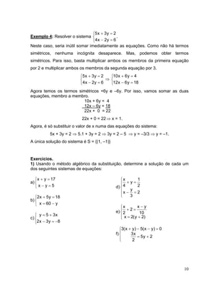 ⎧5 x + 3 y = 2
Exemplo 4: Resolver o sistema ⎨                 .
                                 ⎩4 x − 2 y = 6
Neste caso, seria inútil somar imediatamente as equações. Como não há termos
simétricos, nenhuma incógnita desaparece. Mas, podemos obter termos
simétricos. Para isso, basta multiplicar ambos os membros da primeira equação
por 2 e multiplicar ambos os membros da segunda equação por 3.
                          ⎧5 x + 3 y = 2   ⎧10 x + 6 y = 4
                          ⎨              ⇒ ⎨
                          ⎩4 x − 2 y = 6   ⎩12x − 6 y = 18
Agora temos os termos simétricos +6y e –6y. Por isso, vamos somar as duas
equações, membro a membro.
                         10x + 6y = 4
                         12x – 6y = 18
                         22x + 0 = 22
                           22x + 0 = 22 ⇒ x = 1.
Agora, é só substituir o valor de x numa das equações do sistema:
           5x + 3y = 2 ⇒ 5.1 + 3y = 2 ⇒ 3y = 2 – 5 ⇒ y = –3/3 ⇒ y = –1.
A única solução do sistema é S = {(1, –1)}



Exercícios.
1) Usando o método algébrico da substituição, determine a solução de cada um
dos seguintes sistemas de equações:

   ⎧x + y = 17                                  ⎧x      1
a) ⎨                                            ⎪   +y=
   ⎩x−y=5                                    d) ⎨ 4     2
                                                     y
                                                ⎪x − = 2
   ⎧2x + 5 y = 18                               ⎩    3
b) ⎨
   ⎩ x = 60 − y                                           x−y
                                                ⎧x
                                                ⎪ +2=
                                             e) ⎨ 2        10
   ⎧ y = 5 + 3x                                 ⎪ x = 2( y + 2)
c) ⎨                                            ⎩
   ⎩2x − 3 y = −8
                                                ⎧3( x + y ) − 5( x − y ) = 0
                                                ⎪
                                             f) ⎨      3x
                                                ⎪           = 5y + 2
                                                ⎩       2




                                                                               10
 