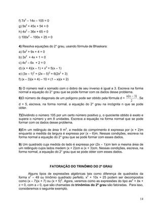 f) 7x2 – 14x – 105 = 0
g) 9x2 + 45x + 54 = 0
h) 4x2 – 36x + 65 = 0
i) 100x2 – 100x + 25 = 0

4) Resolva equações do 2° grau, usando fórmula de Bhaskara:
a) 5x2 + 9x + 4 = 0
b) 3x2 + 4x + 1 = 0
c) 4x2 – 6x + 2 = 0
d) (x + 4)(x – 1) + x2 = 5(x – 1)
e) (3x – 1)2 + (2x – 5)2 = 6(2x2 + 3)
f) (x – 3)(x + 4) – 10 = (1 – x)(x + 2)

5) O número real x somado com o dobro de seu inverso é igual a 3. Escreva na forma
normal a equação do 2° grau que se pode formar com os dados desse problema.
                                                                        n( n − 3)
6)O número de diagonais de um polígono pode ser obtido pela fórmula d =           . Se
                                                                            2
d = 5, escreva, na forma normal, a equação do 2° grau na incógnita n que se pode
obter.

7)Dividindo o número 105 por um certo número positivo y, o quociente obtido é exato e
supera o número y em 8 unidades. Escreva a equação na forma normal que se pode
formar com os dados desse problema.

8)Em um retângulo de área 9 m2, a medida do comprimento é expressa por (x + 2)m
enquanto a medida da largura é expressa por (x – 6)m. Nessas condições, escreva na
forma normal a equação do 2° grau que se pode formar com esses dados.

9) Um quadrado cuja medida do lado é expressa por (2x – 1)cm tem a mesma área de
um retângulo cujos lados medem (x + 2)cm e (x + 3)cm. Nessas condições, escreva, na
forma normal, a equação do 2° grau que se pode obter com esses dados.



                         FATORAÇÃO DO TRINÔMIO DO 2º GRAU

       Alguns tipos de expressões algébricas tais como diferença de quadrados da
forma x2 – 49 ou trinômio quadrado perfeito, x2 + 10x + 25 podem ser decompostos
como (x – 7)(x + 7) ou (x + 5)2. Agora, veremos como as expressões do tipo ax2 + bx +
c = 0, com a ≠ 0, que são chamadas de trinômios do 2º grau são fatoradas. Para isso,
consideremos o seguinte exemplo.


                                                                                   14
 