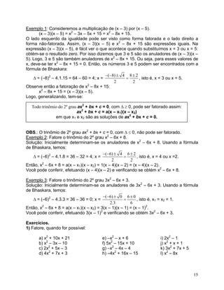 Exemplo 1: Consideremos a multiplicação de (x – 3) por (x – 5).
       (x – 3)(x – 5) = x2 – 3x – 5x + 15 = x2 – 8x + 15.
O lado esquerdo da igualdade pode ser visto como forma fatorada e o lado direito a
forma não-fatorada. Assim, (x – 3)(x – 5) e x2 – 8x + 15 são expressões iguais. Na
expressão (x – 3)(x – 5), é fácil ver o que acontece quando substituímos x = 3 ou x = 5:
obtém-se o resultado zero. Por isso dizemos que 3 e 5 são os anuladores de (x – 3)(x –
5). Logo, 3 e 5 são também anuladores de x2 – 8x + 15. Ou seja, para esses valores de
x, deve-se ter x2 – 8x + 15 = 0. Então, os números 3 e 5 podem ser encontrados com a
fórmula de Bhaskara:
                                           −(−8) ± 4 8 ± 2
    Δ = (–8)2 – 4.1.15 = 64 – 60 = 4; x =             =     , isto é, x = 3 ou x = 5.
                                                2         2
Observe então a fatoração de x2 – 8x + 15:
       x2 – 8x + 15 = (x – 3)(x – 5).
Logo, generalizando, tem-se:

  Todo trinômio do 2º grau ax2 + bx + c = 0, com Δ ≥ 0, pode ser fatorado assim:
                          ax2 + bx + c = a(x – x1)(x – x2)
              em que x1 e x2 são as soluções de ax2 + bx + c = 0.


OBS.: O trinômio de 2º grau ax2 + bx + c = 0, com Δ ≤ 0, não pode ser fatorado.
Exemplo 2: Fatore o trinômio do 2º grau x2 – 6x + 8.
Solução: Inicialmente determinam-se os anuladores de x2 – 6x + 8. Usando a fórmula
de Bhaskara, temos:
                                          −(−6) ± 4 6 ± 2
   Δ = (–6)2 – 4.1.8 = 36 – 32 = 4; x =               =      , isto é, x = 4 ou x =2.
                                               2         2
Então, x2 – 6x + 8 = a(x – x1)(x – x2) = 1(x – 4)(x – 2) = (x – 4)(x – 2).
Você pode conferir, efetuando (x – 4)(x – 2) e verificando se obtém x2 – 6x + 8.

Exemplo 3: Fatore o trinômio do 2º grau 3x2 – 6x + 3.
Solução: Inicialmente determinam-se os anuladores de 3x2 – 6x + 3. Usando a fórmula
de Bhaskara, temos:
                                          −(−6) ± 0 6 ± 0
   Δ = (–6)2 – 4.3.3 = 36 – 36 = 0; x =               =      , isto é, x1 = x2 = 1.
                                              2.3        6
Então, x2 – 6x + 8 = a(x – x1)(x – x2) = 3(x – 1)(x – 1) = (x – 1)2.
Você pode conferir, efetuando 3(x – 1)2 e verificando se obtém 3x2 – 6x + 3.

Exercícios.
1) Fatore, quando for possível:

      a) x2 + 10x + 21                 e) –x2 – x + 6                i) 2x2 – 1
      b) x2 – 3x – 10                  f) 5x2 – 15x + 10             j) x2 + x + 1
      c) 2x2 + 5x – 3                  g) –x2 – 4x – 4               k) 3x2 + 7x + 5
      d) 4x2 + 7x + 3                  h) –4x2 + 16x – 15            l) x2 – 8x



                                                                                       15
 