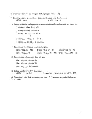 8) Encontre o domínio e a imagem da função g(x) = ln(4 – x2).

9) Classifique como crescente ou decrescente cada uma das funções:
       a) f(x) = log5 x                      b) g(x) = log0,3 x

10) Julgue verdadeira ou falsa cada uma das seguintes afirmações, onde a > 0 e b > 0.
       ( ) a) log3 x = log3 5 ⇔ x = 5.
       ( ) b) log3 a > log3 b ⇔ a > b.
       ( ) c) log 1 a > log 1 a ⇔ a > b.
                    3             3

       ( ) d) log0,7 a > log0,7 a ⇔ a > b.
       ( ) e) log       1,5
                              a ≥ log   1,5
                                              a ⇔ a ≥ b.

11) Determine o domínio das seguintes funções:
       a) f(x) = log8 (5x – 15)                 b) g(x) = log5 (x2 – 3x)       c) h(x) = logx (6x – 1)
       d) f(x) = log(x–3) 10                    e) g(x) = log(x–3) (5x – 12)   f) h(x) = log(x–1) (16 – x2)

12) Determine os valores reais de a tais que:
       a) y = log(a–3) x é crescente.
       b) y = log(2–a) x é crescente.
       c) y = log (1−a 2 ) x é crescente.

13) Dada a função f(x) = 2x+1, determine:
      a) f(9)       b) f(–1)              c) o valor de x para que se tenha f(x) = 128.

14) Determine o valor de k de modo que o ponto (8,k) pertença ao gráfico da função
f(x) = 1 + log2 x.




                                                                                                              24
 