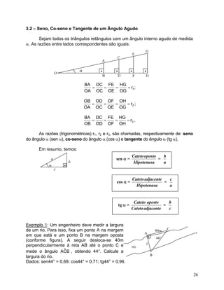 3.2 – Seno, Co-seno e Tangente de um Ângulo Agudo

       Sejam todos os triângulos retângulos com um ângulo interno agudo de medida
α. As razões entre lados correspondentes são iguais:
                                                                   G
                                                               E
                                              C
                                      A

                            α         •       •            •       •
                O
                                          B       D            F   H

                                BA DC FE HG
                                  =  =  =   = r1 ;
                                OA OC OE OG

                                OB OD OF OH
                                  =  =  =   = r2 ;
                                OA OC OE OG

                                BA DC FE HG
                                  =  =  =   = r3 .
                                OB OD OF OH

      As razões (trigonométricas) r1, r2 e r3, são chamadas, respectivamente de: seno
do ângulo α (sen α), co-seno do ângulo α (cos α) e tangente do ângulo α (tg α).

      Em resumo, temos:
                                                           Cateto oposto   b
            a                                 sen α =                    =
                        b                                   Hipotenusa     a
           α        •
                c

                                                           Cateto adjacente   c
                                              cos α =                       =
                                                             Hipotenusa       a


                                                            Cateto oposto     b
                                                  tg α =                    =
                                                           Cateto adjacente   c


Exemplo 1: Um engenheiro deve medir a largura
de um rio. Para isso, fixa um ponto A na margem                                40m   C
                                                                   A
em que está e um ponto B na margem oposta                              •       44°
(conforme figura). A seguir desloca-se 40m
perpendicularmente à reta AB até o ponto C e               rio
                   ˆ
mede o ângulo ACB , obtendo 44°. Calcule a
largura do rio.                                                            B
Dados: sen44° = 0,69; cos44° = 0,71; tg44° = 0,96.

                                                                                         26
 