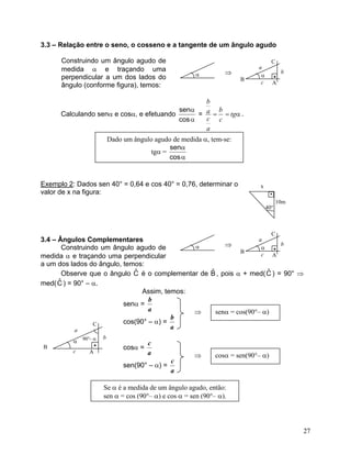 3.3 – Relação entre o seno, o cosseno e a tangente de um ângulo agudo

      Construindo um ângulo agudo de                                                C
      medida α e traçando uma                                     ⇒
                                                                             a
                                                                                            b
                                                        α                     α         •
      perpendicular a um dos lados do                                  B
      ângulo (conforme figura), temos:                                        c         A


                                                  b
                                          senα       b
      Calculando senα e cosα, e efetuando       = a = = tgα .
                                          cos α   c c
                                                  a
                           Dado um ângulo agudo de medida α, tem-se:
                                               senα
                                         tgα =
                                               cos α


Exemplo 2: Dados sen 40° = 0,64 e cos 40° = 0,76, determinar o                x
valor de x na figura:                                                               •
                                                                                        10m
                                                                                  40°



                                                                                    C
3.4 – Ângulos Complementares                                       a
        Construindo um ângulo agudo de        α         ⇒           α
                                                                          b
                                                             B          •
medida α e traçando uma perpendicular                               c   A
a um dos lados do ângulo, temos:
        Observe que o ângulo C é o complementar de B , pois α + med( C ) = 90° ⇒
                             ˆ                     ˆ                  ˆ
med( C ) = 90° – α.
      ˆ
                                Assim, temos:
                                  b
                          senα =
                                  a           ⇒      senα = cos(90°– α)
                                         b
                  C       cos(90° – α) =
           a                             a
          α 90°- α
                       b
                   •                     c
B                               cosα =
          c    A                         a             ⇒       cosα = sen(90°– α)
                                               c
                                sen(90° – α) =
                                               a

                       Se α é a medida de um ângulo agudo, então:
                       sen α = cos (90°– α) e cos α = sen (90°– α).




                                                                                                27
 