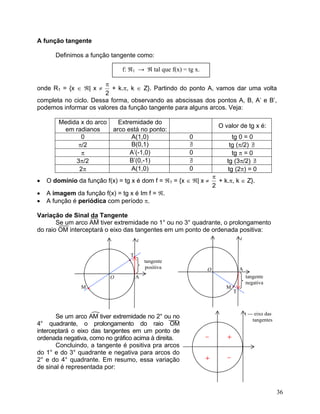 A função tangente

       Definimos a função tangente como:

                               f: ℜ1 → ℜ tal que f(x) = tg x.

                       π
onde R1 = {x ∈ ℜ| x ≠     + k.π, k ∈ Z}. Partindo do ponto A, vamos dar uma volta
                       2
completa no ciclo. Dessa forma, observando as abscissas dos pontos A, B, A’ e B’,
podemos informar os valores da função tangente para alguns arcos. Veja:

        Medida x do arco     Extremidade do
                                                                      O valor de tg x é:
         em radianos       arco está no ponto:
               0                  A(1,0)                 0                 tg 0 = 0
              π/2                 B(0,1)                 ∃
                                                         /                tg (π/2) ∃
                                                                                   /
               π                 A’(-1,0)                0                 tg π = 0
             3π/2                B’(0,-1)                ∃
                                                         /               tg (3π/2) ∃ /
              2π                  A(1,0)                 0               tg (2π) = 0
                                                                    π
•   O domínio da função f(x) = tg x é dom f = ℜ1 = {x ∈ ℜ| x ≠        + k.π, k ∈ Z}.
                                                                    2
•   A imagem da função f(x) = tg x é Im f = ℜ.
•   A função é periódica com período π.

Variação de Sinal da Tangente
       Se um arco AM tiver extremidade no 1° ou no 3° quadrante, o prolongamento
do raio OM interceptará o eixo das tangentes em um ponto de ordenada positiva:
                                      t                                          t


                                 T
                                 ••       tangente
                                          positiva              O                A
                           O        A                                                tangente
                                                                                     negativa
                M   •                                                    M   •
                                                                             T



                                                                                     t --- eixo das
       Se um arco AM tiver extremidade no 2° ou no                                        tangentes
4° quadrante, o prolongamento do raio OM
interceptará o eixo das tangentes em um ponto de
ordenada negativa, como no gráfico acima à direita.             –        +
       Concluindo, a tangente é positiva pra arcos
do 1° e do 3° quadrante e negativa para arcos do
2° e do 4° quadrante. Em resumo, essa variação                  +        –
de sinal é representada por:



                                                                                                      36
 