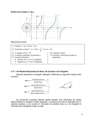 Gráfico da Função y = tg x




Resumindo, temos:

 1) Função y = tg x ou f(x) = tg x.
                                       π
 2) O domínio é dom f = {x ∈ ℜ| x ≠      + k.π, k ∈ Z}.
                                       2
 3) A imagem é Im f = ℜ.                            6) A função é ímpar.
 4) A função é periódica, de período π.             7) A função é crescente em todos os
Exemplo 7:da função é: o domínio, a imagem, oquadrantes. o período das funções
 5) O sinal Determinar                                  gráfico e
definidas por: no 1° e no 3° quadrante;
     • Positivo
     • a) f(x) = 2 no x e no 4° quadrante.
        Negativo tg 2°                            b) y = –3 + tg x




3.11 – As Razões Recíprocas do Seno, do Co-seno e da Tangente
       Quando estudamos o triangulo retângulo, definimos as seguintes razões entre
os lados:
                       cateto oposto a α   b
               sen α =                   =
                          hipotenusa       a
                           cateto adjacente a α   c              a
                 cos α =                        =                            b
                               hipotenusa         a             α        •
                                                                     c
                            cateto oposto a α     b
                 tg α =                         =
                           cateto adjacente a α   c


       As recíprocas (inversas) dessas razões também são chamadas de razões
trigonométricas e recebem nomes especiais: a recíproca do seno é chamada de co-
secante (cossec), a do co-seno é chamada de secante (sec) e a da tangente é
chamada de co-tangente (cotg), ou seja:



                                                                                      37
 