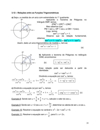 3.12 – Relações entre as Funções Trigonométricas

a) Seja α a medida de um arco com extremidade no 1° quadrante:
            y                          Aplicando o Teorema de Pitágoras no
                            triângulo OMP, temos:
                    M(α)                      (PM)2 + (OP)2 = (OM)2.
             1                         Mas sabemos que:
               α •    A  x
                                     PM = sen α, OP = cos α e OM = 1(raio).
         O         P                   Logo, temos:
                                                sen2 α + cos2 α = 1.
                                       Observe que da relação fundamental,
                            obtemos:
                                      sen2 α = 1 – cos2 α e cos2 α = 1 – sen2 α.
       Assim, dado um arco trigonométrico de medida α, tem-se:
                                      sen2 α + cos2 α = 1
                                                                                           (a)

              y
                      M             b) Aplicando o teorema de Pitágoras no retângulo
              sec α                 OAM, encontramos:
                          tg α
                  α          x            (b)           1 + tg2 α = sec2 α
          O           A
                  1
                                    Essa relação      pode    ser      deduzida    a   partir    da
                                    identidade:
                                                     cos2 α + sen2 α = 1
                                    Dividindo a equação por cos2 α, temos:
cos 2 α + sen 2 α     1        sen 2 α     1
                  =       ⇒ 1+         =         ⇒            1 + tg2 α = sec2 α
     cos α
        2
                    cos α
                       2
                               cos α
                                  2
                                         cos 2 α

c) Dividindo a equação (a) por sen2 α, temos:
 cos 2 α + sen 2 α     1     cos 2 α       1
                   =       ⇒         +1=         ⇒            cotg2 α + 1 = cosec2 α     (c)
      sen α
          2
                     sen α
                        2
                             sen α
                                 2
                                         sen 2 α
                                 3   π
Exemplo 8: Sendo sen α =           e   < α < π, calcular o valor do cos α.
                                 5   2
                                                3π
Exemplo 9: Sendo sen α = 2 cos α e π < α <         , determinar os valores de sen α e cos α.
                                                 2
Exemplo 10: Resolver a equação na variável x: x2 – 2x + cos2 α = 0.
                                                1
Exemplo 11: Resolver a equação sen x =            , para 0 ≤ x < 2π.
                                                2


                                                                                                  39
 