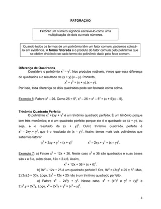 FATORAÇÃO


                 Fatorar um número significa escrevê-lo como uma
                      multiplicação de dois ou mais números.


   Quando todos os termos de um polinômio têm um fator comum, podemos colocá-
  lo em evidência. A forma fatorada é o produto do fator comum pelo polinômio que
       se obtém dividindo-se cada termo do polinômio dado pelo fator comum.



Diferença de Quadrados
      Considere o polinômio x2 – y2. Nos produtos notáveis, vimos que essa diferença
de quadrados é o resultado de (x + y).(x – y). Portanto,
                                   x2 – y2 = (x + y).(x – y).
Por isso, toda diferença de dois quadrados pode ser fatorada como acima.


Exemplo 6: Fatore x2 – 25. Como 25 = 52, x2 – 25 = x2 – 52 = (x + 5)(x – 5).



Trinômio Quadrado Perfeito
      O polinômio x2 +2xy + y2 é um trinômio quadrado perfeito. É um trinômio porque
tem três monômios; e é um quadrado perfeito porque ele é o quadrado de (x + y), ou
seja,   é   o    resultado   de   (x   +     y)2.   Outro   trinômio   quadrado   perfeito   é
x2 – 2xy + y2, que é o resultado de (x – y)2. Assim, temos mais dois polinômios que
sabemos fatorar:
                  x2 + 2xy + y2 = (x + y)2            x2 – 2xy + y2 = (x – y)2.


Exemplo 7: a) Fatore x2 + 12x + 36. Neste caso x2 e 36 são quadrados e suas bases
são x e 6 e, além disso, 12x = 2.x.6. Assim,
                                   x2 + 12x + 36 = (x + 6)2.
                b) 9x2 – 12x + 25 é um quadrado perfeito? Ora, 9x2 = (3x)2 e 25 = 52. Mas,
2.(3x).5 = 30x. Logo, 9x2 – 12x + 25 não é um trinômio quadrado perfeito.
                c) Fatore x6 – 2x3y + y2. Nesse caso, x6 = (x3)2 e y2 = (y)2 e
2.x3.y = 2x3y. Logo, x6 – 2x3y + y2 = (x3 – y)2.


                                                                                             4
 