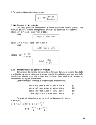 f) De modo análogo determinamos que

                                                    tga − tgb
                                    tg (a – b) =
                                                   1 + tga.tgb


3.14 – Fórmula do Arco Duplo
       Um caso particular interessante e muito importante ocorre quando, nas
fórmulas do seno, co-seno e tangente do arco (a + b), fazemos b = a. Observe:
a) sen (a + a) = sen a . cos a + sen a. cos a
       Logo,
                                sen(2a) = 2. sen a . cos a


b) cos (a + a) = cosa . cosa – sen a . sen a
       Logo,
                                   cos(2a) = cos2 a – sen2 a


                   tga + tga
c) tg (a + a) =
                  1 − tga.tga
                                                   2tga
                                      tg(2a) =
                                                 1 − tg 2 a


3.15 – Transformação de Soma em Produto
       Combinando de maneira conveniente as fórmulas de seno e co-seno de adição
e subtração de arcos, obtemos algumas importantes relações que nos permitirão
transformar alguns tipos de somas em produtos. Isso será muito usado ao
resolvermos equações, futuramente.
       Consideremos as fórmulas já estabelecidas anteriormente.

                          sen (a + b) = sen a . cos b + sen b . cos a   (I)
                          sen (a – b) = sen a . cos b – sen b . cos a   (II)
                          cos (a + b) = cos a . cos b – sen a . sen b   (III)
                          cos (a – b) = cos a . cos b + sen a . sen b   (IV)

    Façamos inicialmente a + b = p e a – b = q. Desse modo, temos:
a+b=p
                              p+q
a–b=q    ⇒ 2a = p + q ⇒ a =
                                2
                     p+q          p−q
            b=p–          ⇒b=
                      2             2



                                                                                41
 