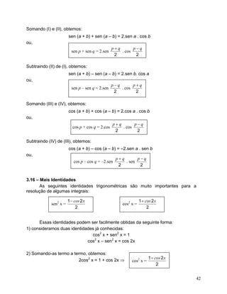 Somando (I) e (II), obtemos:
                        sen (a + b) + sen (a – b) = 2.sen a . cos b
ou,
                                                   p+q       p−q
                          sen p + sen q = 2.sen        . cos
                                                    2         2

Subtraindo (II) de (I), obtemos:
                        sen (a + b) – sen (a – b) = 2.sen b. cos a
ou,
                                                   p−q       p+q
                          sen p – sen q = 2.sen        . cos
                                                    2         2

Somando (III) e (IV), obtemos:
                        cos (a + b) + cos (a – b) = 2.cos a . cos b
ou,
                                                   p+q       p−q
                           cos p + cos q = 2.cos       . cos
                                                    2         2

Subtraindo (IV) de (III), obtemos:
                        cos (a + b) – cos (a – b) = –2.sen a . sen b
ou,
                                                    p+q       p−q
                           cos p – cos q = –2.sen       . sen
                                                     2         2


3.16 – Mais Identidades
       As seguintes identidades trigonométricas são muito importantes para a
resolução de algumas integrais:

                        1 − cos 2 x                               1 + cos 2 x
             sen2 x =                                  cos2 x =
                             2                                         2


      Essas identidades podem ser facilmente obtidas da seguinte forma:
1) consideramos duas identidades já conhecidas:
                               cos2 x + sen2 x = 1
                             cos2 x – sen2 x = cos 2x

2) Somando-as termo a termo, obtemos:
                                                                        1 + cos 2 x
                         2cos2 x = 1 + cos 2x ⇒             cos2 x =
                                                                             2


                                                                                      42
 