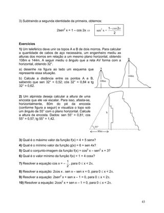 3) Subtraindo a segunda identidade da primeira, obtemos:

                                                                          1 − cos 2 x
                          2sen2 x = 1 – cos 2x ⇒          sen2 x =
                                                                               2


Exercícios
1) Um teleférico deve unir os topos A e B de dois morros. Para calcular
a quantidade de cabos de aço necessária, um engenheiro mediu as
alturas dos morros em relação a um mesmo plano horizontal, obtendo
                                                                                        B
108m e 144m. A seguir mediu o ângulo que a reta AV forma com a                          •
horizontal, obtendo 32°.
a) desenhe na figura ao lado um esquema que                    A
                                                               •
represente essa situação.
                                                                                        144m
b) Calcule a distância entre os pontos A e B,
sabendo que sen 32° = 0,52; cós 32° = 0,84 e tg                108m
32° = 0,62.


2) Um alpinista deseja calcular a altura de uma
encosta que ele vai escalar. Para isso, afasta-se,
horizontalmente, 80m do pé da encosta
(conforme figura a seguir) e visualiza o topo sob
um ângulo de 55° com o plano horizontal. Calcule                      h
a altura da encosta. Dados: sen 55° = 0,81; cos
55° = 0,57; tg 55° = 1,42.

                                                         55°
                                                           80m


3) Qual é o máximo valor da função f(x) = 4 + 5 senx?
4) Qual é o mínimo valor da função g(x) = 6 + sen 4x?
5) Qual o conjunto-imagem da função f(x) = cos2 x – sen2 x + 3?
6) Qual é o valor mínimo da função f(x) = 1 + 4 cosx?
                                  1
7) Resolver a equação cos x = –     , para 0 ≤ x < 2π.
                                  2
8) Resolver a equação: 2cos x . sen x – sen x = 0, para 0 ≤ x < 2π.
9) Resolver a equação: 2sen2 x + sen x – 1 = 0, para 0 ≤ x < 2π.
10) Resolver a equação: 2cos2 x + sen x – 1 = 0, para 0 ≤ x < 2π.




                                                                                               43
 