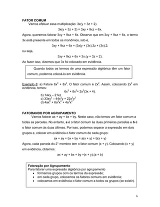 FATOR COMUM
   Vamos efetuar essa multiplicação: 3x(y + 3z + 2).
                           3x(y + 3z + 2) = 3xy + 9xz + 6x.
Agora, queremos fatorar 3xy + 9xz + 6x. Observe que em 3xy + 9xz + 6x, o termo
3x está presente em todos os monômios, isto é,
                      3xy + 9xz + 6x = (3x)y + (3x).3z + (3x).2,
ou seja,
                          3xy + 9xz + 6x = 3x.(y + 3z + 2).
Ao fazer isso, dizemos que 3x foi colocado em evidência.

           Quando todos os termos de uma expressão algébrica têm um fator
   comum, podemos colocá-lo em evidência.


Exemplo 8: a) Fatore 6x3 + 8x2. O fator comum é 2x2. Assim, colocando 2x2 em
evidência, temos:
                              6x3 + 8x2= 2x2(3x + 4).
             b) 14xy – 21xz
             c) 33xy2 – 44x2y + 22x2y2
             d) 4ax2 + 6a2x2 + 4a3x2


FATORANDO POR AGRUPAMENTO
    Vamos fatorar ax + ay + bx + by. Neste caso, não temos um fator comum a
todas as parcelas. No entanto, a é o fator comum às duas primeiras parcelas e b é
o fator comum às duas últimas. Por isso, podemos separar a expressão em dois
grupos e, colocar em evidência o fator comum de cada grupo:
                        ax + ay + bx + by = a(x + y) + b(x + y)
Agora, cada parcela do 2° membro tem o fator comum (x + y). Colocando (x + y)
em evidência, obtemos:
                          ax + ay + bx + by =(x + y).(a + b)


    Fatoração por Agrupamento
    Para fatorar uma expressão algébrica por agrupamento
       • formamos grupos com os termos da expressão;
       • em cada grupo, colocamos os fatores comuns em evidência;
       • colocamos em evidência o fator comum a todos os grupos (se existir).



                                                                                6
 