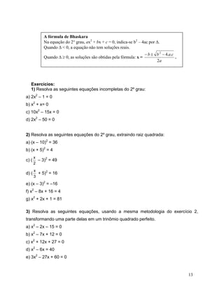 A fórmula de Bhaskara
            Na equação do 2° grau, ax2 + bx + c = 0, indica-se b2 – 4ac por Δ.
            Quando Δ < 0, a equação não tem soluções reais.
                                                                      − b ± b 2 − 4.a.c
            Quando Δ ≥ 0, as soluções são obtidas pela fórmula: x =                     .
                                                                            2a




   Exercícios:
   1) Resolva as seguintes equações incompletas do 2º grau:
a) 2x2 – 1 = 0
b) x2 + x= 0
c) 10x2 – 15x = 0
d) 2x2 – 50 = 0


2) Resolva as seguintes equações do 2º grau, extraindo raiz quadrada:
a) (x – 10)2 = 36
b) (x + 5)2 = 4
       x
c) (     – 3)2 = 49
       2
       x
d) (     + 5)2 = 16
       3
e) (x – 3)2 = –16
f) x2 – 8x + 16 = 4
g) x2 + 2x + 1 = 81

3) Resolva as seguintes equações, usando a mesma metodologia do exercício 2,
transformando uma parte delas em um trinômio quadrado perfeito.
a) x2 – 2x – 15 = 0
b) x2 – 7x + 12 = 0
c) x2 + 12x + 27 = 0
d) x2 – 6x = 40
e) 3x2 – 27x + 60 = 0



                                                                                            13
 