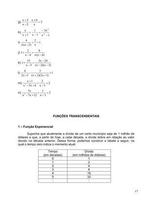 g) x2x62x2x++ −= − 
h) 1xx31x11xx22− − = − + + 
i) 421x(x2)x+= − 
j) 281x4x(x4) += −− 
k) 153x241x3(x2)(x3) − += −−− 
l) 4312x1(x2)(2x1) −= +++ 
m) 2x122x5x6x3+ += −+− 
n) 23x12x7x12x3+= −+− 
FUNÇÕES TRANSCENDENTAIS 
1 – Função Exponencial 
Suponha que atualmente a dívida de um certo município seja de 1 milhão de dólares e que, a partir de hoje, a cada década, a dívida dobre em relação ao valor devido na década anterior. Dessa forma, podemos construir a tabela a seguir, na qual o tempo zero indica o momento atual: 
Tempo 
(em décadas) 
Dívida 
(em milhões de dólares) 
0 
1 
1 
2 
2 
4 
3 
8 
4 
16 
5 
32 
# 
# 
17 
 