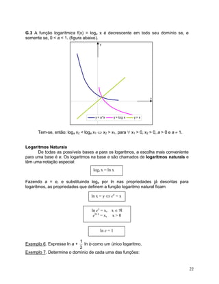 G.3 A função logarítmica f(x) = loga x é decrescente em todo seu domínio se, e somente se, 0 < a < 1. (figura abaixo). xyy = a^xy = log xy = x 
Tem-se, então: loga x2 < loga x1 ⇔ x2 > x1, para ∀ x1 > 0, x2 > 0, a > 0 e a ≠ 1. 
Logaritmos Naturais 
De todas as possíveis bases a para os logaritmos, a escolha mais conveniente para uma base é e. Os logaritmos na base e são chamados de logaritmos naturais e têm uma notação especial: 
loge x = ln x 
Fazendo a = e, e substituindo loge por ln nas propriedades já descritas para logaritmos, as propriedades que definem a função logaritmo natural ficam 
ln x = y ⇔ ey = x 
ln ex = x, x ∈ ℜ 
eln x = x, x > 0 
ln e = 1 
Exemplo 6. Expresse ln a + 21 ln b como um único logaritmo. 
Exemplo 7. Determine o domínio de cada uma das funções: 
22 
 