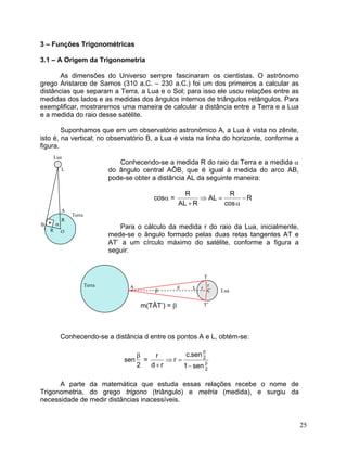3 – Funções Trigonométricas 
3.1 – A Origem da Trigonometria 
As dimensões do Universo sempre fascinaram os cientistas. O astrônomo grego Aristarco de Samos (310 a.C. – 230 a.C.) foi um dos primeiros a calcular as distâncias que separam a Terra, a Lua e o Sol; para isso ele usou relações entre as medidas dos lados e as medidas dos ângulos internos de triângulos retângulos. Para exemplificar, mostraremos uma maneira de calcular a distância entre a Terra e a Lua e a medida do raio desse satélite. 
Suponhamos que em um observatório astronômico A, a Lua é vista no zênite, isto é, na vertical; no observatório B, a Lua é vista na linha do horizonte, conforme a figura. 
Lua 
Conhecendo-se a medida R do raio da Terra e a medida α do ângulo central AÔB, que é igual à medida do arco AB, pode-se obter a distância AL da seguinte maneira: 
L 
cosα = RcosRALRALR− α=⇒ + 
A 
Terra 
R 
• 
α 
B 
Para o cálculo da medida r do raio da Lua, inicialmente, mede-se o ângulo formado pelas duas retas tangentes AT e AT’ a um círculo máximo do satélite, conforme a figura a seguir: 
R 
O 
T 
m(TÂT’) = β 
Conhecendo-se a distância d entre os pontos A e L, obtém-se: 
sen2β = 22sen1sen.crrdrββ− =⇒ + 
A parte da matemática que estuda essas relações recebe o nome de Trigonometria, do grego trigono (triângulo) e metria (medida), e surgiu da necessidade de medir distâncias inacessíveis. 
β 
d 
A 
L 
r 
r 
C 
T’ 
Terra 
Lua 
25 
 
