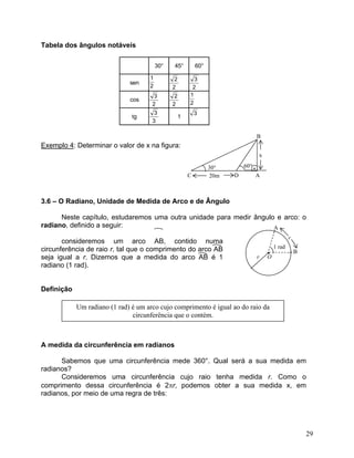 Tabela dos ângulos notáveis 
30°45°60° sencostg1212122222323333 
B 60° 30° 20mDA Cx • 
Exemplo 4: Determinar o valor de x na figura: 
3.6 – O Radiano, Unidade de Medida de Arco e de Ângulo 
Neste capítulo, estudaremos uma outra unidade para medir ângulo e arco: o radiano, definido a seguir: • r O A B r1 rad 
consideremos um arco AB, contido numa circunferência de raio r, tal que o comprimento do arco AB seja igual a r. Dizemos que a medida do arco AB é 1 radiano (1 rad). 
Definição 
A medida da circunferência em radianos 
Sabemos que uma circunferência mede 360°. Qual será a sua medida em radianos? 
Consideremos uma circunferência cujo raio tenha medida r. Como o comprimento dessa circunferência é 2πr, podemos obter a sua medida x, em radianos, por meio de uma regra de três: 
29 
 