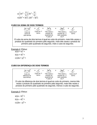 u) ⎟⎠ ⎞ ⎜⎝ ⎛+⎟⎠ ⎞ ⎜⎝ ⎛− 53x2.53x222 
v) 
(2x3 + 3y2). (2x3 – 3y2) 
CUBO DA SOMA DE DOIS TERMOS 
(x + y)3 = x3 + 3x2y + 3xy2 + y3 
Exemplo 4: Efetue: 
a) 
(a + b)3 = 
b) 
(x + 4)3 = 
c) 
(2a + y)3 = 
CUBO DA DIFERENÇA DE DOIS TERMOS 
Exemplo 5: Efetue: 
a) 
(a – b)3 = 
b) 
(x – 4)3 = 
c) 
(2a – y)3 = 
O cubo da soma de dois termos é igual ao cubo do primeiro, mais três vezes o produto do quadrado do primeiro pelo segundo, mais três vezes o produto do primeiro pelo quadrado do segundo, mais o cubo do segundo. 
Cubo da soma de dois termos 
Cubo do 1º termo Três vezes o produto do quadrado do 1º pelo 2º 
Três vezes o produto do 1º pelo quadrado do 2º 
Cubo do 2º termo 
(x + y)3 = x3 – 3x2y + 3xy2 – y3 
O cubo da diferença de dois termos é igual ao cubo do primeiro, menos três vezes o produto do quadrado do primeiro pelo segundo, mais três vezes o produto do primeiro pelo quadrado do segundo, menos o cubo do segundo. 
Cubo da diferença de dois termos 
Cubo do 1º termo Três vezes o produto do quadrado do 1º pelo 2º 
Três vezes o produto do 1º pelo quadrado do 2º 
Cubo do 2º termo 
3 
 