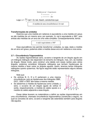 rroComprimentxrademMedidaπ21 
Logo: x = rrπ2rad = 2π rad. Assim, concluímos que: 
Transformações de unidades 
Dizemos que uma medida em radianos é equivalente a uma medida em graus se são medidas de um mesmo arco; por exemplo, 2π rad é equivalente a 360°, pois ambas são medidas de um arco de uma volta completa. Conseqüentemente, temos: 
Essa equivalência nos permite transformar unidades, ou seja, dada a medida de um arco em graus, podemos obter a medida desse arco em radianos e vice-versa. 
3.7 – Circunferência Trigonométrica 
As razões trigonométricas seno, co-seno e tangente de um ângulo agudo em um triângulo retângulo não dependem do tamanho do triângulo, mas, sim, da medida do ângulo. Desse modo, para construir uma tabela com essas razões para vários ângulos, podemos considerar triângulos retângulos que tenham hipotenusas de mesma medida e fazer variar os ângulos agudos. Assim, teremos tantos triângulos retângulos quanto quisermos. Na figura seguinte estão representados alguns desses triângulos. 
Note que: •••• BC BCAFE’ DE D O 
• 
Os vértices B, C, D e E pertencem a uma mesma circunferência, pois as hipotenusas dos triângulos OBB’, OCC’, ODD’ e OEE’ têm todas a mesma medida. 
• 
Se adotarmos a medida da hipotenusa como unidade, o seno, o co-seno de um ângulo agudo de vértice O serão, respectivamente, a medida do cateto oposto e a medida do cateto adjacente a esse ângulo. 
Essas idéias levaram os matemáticos a definir as razões trigonométricas em uma circunferência, chamada circunferência trigonométrica (construída a seguir), na qual os conceitos de seno, co-seno e tangente são estendidos também para ângulos não-agudos. 
30 
 