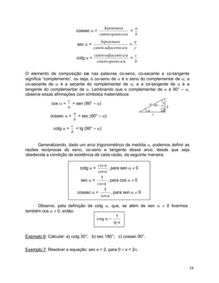 cossec α = αaopostocatetohipotenusa = ba 
sec α = αaadjacentecatetohipotenusa = ca 
cotg α = ααaopostocatetoaadjacentecateto = bc 
O elemento de composição co nas palavras co-seno, co-secante e co-tangente significa “complemento”, ou seja, o co-seno de α é o seno do complementar de α; a co-secante de α é a secante do complementar de α; e a co-tangente de α é a tangente do complementar de α. Lembrando que o complementar de α é 90° – α, observe essas afirmações com símbolos matemáticos: 
cos α = ac = sen (90° – α) α• ab c 90° – α 
cossec α = ba = sec (90° – α) 
cotg α = bc = tg (90° – α) 
Generalizando, dado um arco trigonométrico de medida α, podemos definir as razões recíprocas do seno, co-seno e tangente desse arco, desde que seja obedecida a condição de existência de cada razão, da seguinte maneira: ααsencosαcos1 αsen1 
Observe, pela definição de cotg α, que, se além de sen α ≠ 0 tivermos também cos α ≠ 0, então: αtg1 
Exemplo 6: Calcular: a) cotg 30°; b) sec 180°; c) cossec 90°. 
Exemplo 7: Resolver a equação: sec x = 2, para 0 ≤ x < 2π. 
38 
 