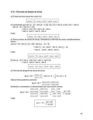 3.13 – Fórmulas de Adição de Arcos 
a) O seno do arco soma de a com b é: 
b) Lembrando que sen (a – b) = sen [a + (–b)], cos (–b) = cos b, e sen (–b) = –sen b, 
sen (a – b) = sen (a + (–b)) 
= sen a . cos (–b) + sen (–b) . cos a 
= sen a . cos b – sen b . cos a 
Logo, 
d) Para co-seno de soma de arcos, tomaremos a fórmula de arcos complementares. Assim, 
cos (a + b) = sen [2π –(a + b)] = sen [(2π – a) – b] 
= sen (2π – a) . cos b – sen b . cos (2π – a). 
= cos a . cos b – sen b . sen a. 
Logo, 
d) cos (a – b) = cos a . cos (–b) – sen a . sen (–b) 
= cos a . cos b + sen a . sen b 
e) Fórmula da tangente da soma de arcos: 
tg (a + b) = )bacos( )ba(sen+ + , com a + b ≠ 2π+k.π e k ∈ Z. 
Dessa forma podemos escrever: 
tg (a + b) = senb.senabcos.acosacos.senbbcos.sena− + 
Dividindo o numerador e o denominador por cos a.cos b, temos: 
tg (a + b) = tgb.tgatgbtgabcossenb. acossenabcossenbacossenabcos.acossenb.senabcos.acosbcos.acosbcos.acosacos.senbbcos.acosbcos.sena− + = − + = − + 11 
Logo, tgb.tgatgbtga− + 1 40 
 