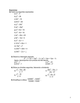 Exercícios: 
2) Fatore as seguintes expressões: 
a) x2 – 4 
b) y2 – 36 
c) 9x2 – 16 
d) 81x2 – 64 
e) y2 – 25x2 
f) 4x2 – 25a2 
g) x2 + 8x + 16 
h) x2 – 8x + 16 
i) 4x2 – 20x + 25 
j) 9x2 – 12x + 4 
k) x2 – 2x + 1 
l) 121x2 + 22x + 1 
m) 16y2 – x4 
n) 25m2 + 20m + 4 
o) 25x2 – 310x + 91 
3) Observe a fatoração seguinte: 
a4 – 1 = (a2 + 1)(a2 – 1) = (a2 + 1)(a + 1)(a – 1) 
Agora, decomponha num produto de três fatores. 
a) x4 – 1 
c) x20 – 81 
b) 81a4 – 1 
d) 625 – x4 
4) Efetue as divisões seguintes, fatorando o dividendo. 
c) 22)1x5( 1x10x25− +− 
a) 7x49x14x2− +− 
b) 4x16x2+ − 
d) 3x9x6x2+ ++ 
5) Simplifique e efetue 123451234561234512345622+ − . 
5 
 