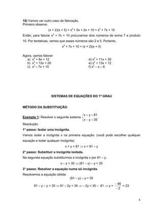 10) Vamos ver outro caso de fatoração. 
Primeiro observe: 
(x + 2)(x + 5) = x2 + 5x + 2x + 10 = x2 + 7x + 10 
Então, para fatorar x2 + 7x + 10 procuramos dois números de soma 7 e produto 10. Por tentativas, vemos que esses números são 2 e 5. Portanto, 
x2 + 7x + 10 = (x + 2)(x + 5) 
Agora, vamos fatorar: 
a) 
x2 + 8x + 12 d) x2 + 11x + 30 
b) 
x2 + 12x + 20 e) x2 + 13x + 12 
c) 
x2 – 7x + 10 f) x2 – x – 6 
SISTEMAS DE EQUAÇÕES DO 1º GRAU 
MÉTODO DA SUBSTITUIÇÃO: 
Exemplo 1: Resolver o seguinte sistema . ⎩⎨⎧ =− =+ 35yx81yx 
Resolução: 
1° passo: Isolar uma incógnita. 
Vamos isolar a incógnita x na primeira equação. (você pode escolher qualquer equação e isolar qualquer incógnita) 
x + y = 81 ⇒ x = 81 – y 
2° passo: Substituir a incógnita isolada. 
Na segunda equação substituímos a incógnita x por 81 – y. 
x – y = 35 ⇒ (81 – y) – y = 35 
3° passo: Resolver a equação numa só incógnita. 
Resolvemos a equação obtida: 
(81 – y) – y = 35 
81 – y – y = 35 ⇒ 81 – 2y = 35 ⇒ – 2y = 35 – 81 ⇒ y = 246− − = 23 
8 
 
