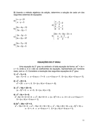 2) Usando o método algébrico da adição, determine a solução de cada um dos
seguintes sistemas de equações:
a)
⎩
⎨
⎧
=−
=+
3yx
21yx
b)
⎩
⎨
⎧
=−
=+
1y2x5
13y4x5
c)
⎩
⎨
⎧
=+
=−
37y2x3
3y3x2
d)
⎩
⎨
⎧
=+
=+
5y2x3
12y7x5
e)
⎪
⎩
⎪
⎨
⎧
=−
=+
4
7
4
y
6
x
2
3
y
2
x
f)
⎪⎩
⎪
⎨
⎧
−=
−
−
=+−+
2
2
1y
4
x
x)2y(3)1x(2
EQUAÇÕES DO 2º GRAU
Uma equação do 2° grau na variável x é toda equação da forma: ax2
+ bx +
c = 0, onde a, b e c são os coeficientes da equação, representado por números
reais, com a ≠ 0. Considere a resolução das seguintes equações do 2° grau:
1) x2
– 7x = 0.
x(x – 7) = 0 ⇒ x = 0 ou x – 7 = 0 ⇒ x = 0 ou x = 7. S = {x ε ℜ| x = 0 ou x = 7}.
2) x2
– 25 = 0.
x2
= 25 ⇒ x = ± 5. S = {x ε ℜ| x = 5 ou x = -5}.
3) x2
– 10x + 25 = 0.
(x – 5)2
= 0 ⇒ x = 5. S = {x ε ℜ| x = 5}.
4) x2
– 6x + 5 = 0.
x2
– 6x + 5 + 4 = 0 + 4 ⇒ x2
– 6x + 9 = 4 ⇒ (x – 3)2
= 4 ⇒ x – 3 = ± 2 ⇒ x = 5 ou x = 1
S = {x ε ℜ| x = 5 ou x = 1}.
5) 3x2
– 30x + 27 = 0.
x2
– 10x + 9 = 0 ⇒ x2
– 10x + 9 + 16 = 16 ⇒ x2
– 10x + 25 = 16 ⇒ (x – 5)2
= 16 ⇒
x – 5 = ± 4 ⇒ x = 9 ou x = 1. S = {x ε ℜ| x = 9 ou x = 1}.
11
 