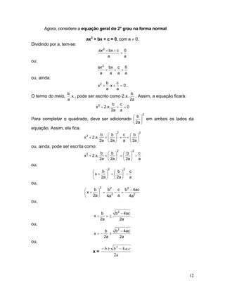 Agora, considere a equação geral do 2° grau na forma normal
ax2
+ bx + c = 0, com a ≠ 0.
Dividindo por a, tem-se:
a
0
a
cbxax2
=
++
ou:
a
0
a
c
a
bx
a
ax2
=++
ou, ainda:
0
a
c
x.
a
b
x2
=++ .
O termo do meio, x.
a
b
, pode ser escrito como 2.x.
a2
b
. Assim, a equação ficará:
0
a
c
a2
b
.x.2x2
=++
Para completar o quadrado, deve ser adicionado
2
a2
b
⎟
⎠
⎞
⎜
⎝
⎛
em ambos os lados da
equação. Assim, ela fica:
22
2
a2
b
a
c
a2
b
a2
b
.x.2x ⎟
⎠
⎞
⎜
⎝
⎛
=+⎟
⎠
⎞
⎜
⎝
⎛
++
ou, ainda, pode ser escrita como:
a
c
a2
b
a2
b
a2
b
.x.2x
22
2
−⎟
⎠
⎞
⎜
⎝
⎛
=⎟
⎠
⎞
⎜
⎝
⎛
++
ou,
a
c
a2
b
a2
b
x
22
−⎟
⎠
⎞
⎜
⎝
⎛
=⎟
⎠
⎞
⎜
⎝
⎛
+
ou,
2
2
2
22
a4
ac4b
a
c
a4
b
a2
b
x
−
=−=⎟
⎠
⎞
⎜
⎝
⎛
+
ou,
a2
ac4b
a2
b
x
2
−
±=+
ou,
a2
ac4b
a2
b
x
2
−
±−=
ou,
x =
a
c.a.bb
2
42
−±−
12
 