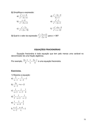 2) Simplifique a expressão:
a)
2
2
6
5 6
x x
x x
+ −
− +
d)
2
3 4
3 3
x x
x
− −
+
b) 2
4
5 4
x
x x
−
− +
e)
2
2
1
2 1
x
x x
−
− +
c)
2
2
7
3 70
x x
x x
−
+ −
f)
2
2
6 9
12
x x
x x
− + −
+ −
3) Qual é o valor da expressão
2
2
7 12
2 8
x x
x x
− +
− −
para x = 98?
EQUAÇÕES FRACIONÁRIAS
Equação fracionária é toda equação que tem pelo menos uma variável no
denominador de uma fração algébrica.
Por exemplo,
2x 1 1 3x 1
4 x 6
−
+ =
−
é uma equação fracionária.
Exercícios.
1) Resolva a equação:
a) 2
2x
1
1x
2
=
−
+
−
b)
3x
x3
−
= x – 2
c)
1 1
x 3 x 3 4
+ =
+ −
1
d)
1 1 1
3 x 2 x 2
+ =
+ −
e)
1 1
x x 4 3
+ =
+
2
f)
x 2 x 6
2
x 2 x
+ +
+ =
−
16
 