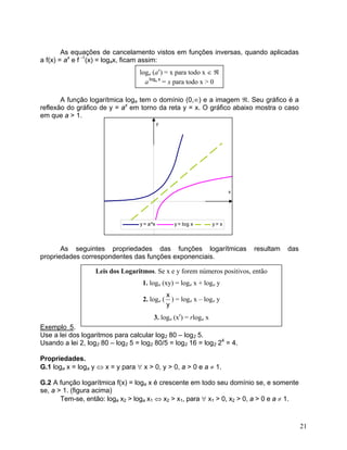As equações de cancelamento vistos em funções inversas, quando aplicadas
a f(x) = ax
e f -1
(x) = logax, ficam assim:
loga (ax
) = x para todo x ∈ ℜ
a = x para todo x > 0xloga
A função logarítmica loga tem o domínio (0,∞) e a imagem ℜ. Seu gráfico é a
reflexão do gráfico de y = ax
em torno da reta y = x. O gráfico abaixo mostra o caso
em que a > 1.
x
y
y = a^x y = log x y = x
As seguintes propriedades das funções logarítmicas resultam das
propriedades correspondentes das funções exponenciais.
Exemplo 5.
Use a lei dos logaritmos para calcular log2 80 – log2 5.
Leis dos Logaritmos. Se x e y forem números positivos, então
1. loga (xy) = loga x + loga y
y
x
2. loga ( ) = loga x – loga y
3. loga (xr
) = rloga x
Usando a lei 2, log2 80 – log2 5 = log2 80/5 = log2 16 = log2 24
= 4.
Propriedades.
G.1 loga x = loga y ⇔ x = y para ∀ x > 0, y > 0, a > 0 e a ≠ 1.
G.2 A função logarítmica f(x) = loga x é crescente em todo seu domínio se, e somente
se, a > 1. (figura acima)
Tem-se, então: loga x2 > loga x1 ⇔ x2 > x1, para ∀ x1 > 0, x2 > 0, a > 0 e a ≠ 1.
21
 
