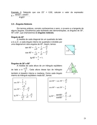 Exemplo 3: Sabendo que cos 23° = 0,92, calcular o valor da expressão:
E =
°
°+°
23tg.4
67cos23sen
.
3.5 – Ângulos Notáveis
Em termos práticos, convém conhecermos o seno, o co-seno e a tangente de
alguns ângulos. Escolhemos pela facilidade das demonstrações, os ângulos de 30°,
45° e 60°, que chamaremos de ângulos notáveis.
Ângulo de 45°
A medida de cada diagonal de um quadrado de lado
a é a 2 , e cada ângulo interno do quadrado é dividido por
uma diagonal em dois angulos de 45°. Assim, temos:
•
sen 45° =
2a
a
=
2
1
=
2
2
cos 45° =
2a
a
=
2
1
=
2
2
tg 45° =
a
a
= 1.
Ângulos de 30° e 60°
A medida de cada altura de um triângulo eqüilátero
de lado a é
2
3a
. Cada altura desse tipo de triângulo
também é bissetriz interna e mediana. Como cada ângulo
interno do triângulo eqüilátero mede 60°, temos:
45°
a
a 2
a
2
3a
30°
60°
•
a/2
sen 30° =
2
12 =
a
a
cos 30° =
2
32
3
=
a
a
tg 30° =
3
3
3
1
2
3
2 ==
a
a
sen 60° = cos 30° =
2
3
cos 60° = sen 30° =
2
1
tg 60° =
°
°
60cos
60sen
= 3
2
1
2
3
=
28
 