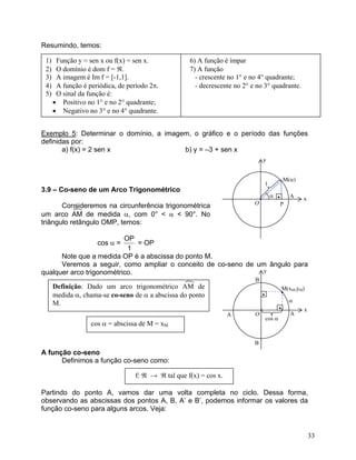 Resumindo, temos:
1) Função y = sen x ou f(x) = sen x. 6) A função é ímpar
2) O domínio é dom f = ℜ. 7) A função
3) A imagem é Im f = [-1,1]. - crescente no 1° e no 4° quadrante;
4) A função é periódica, de período 2π. - decrescente no 2° e no 3° quadrante.
5) O sinal da função é:
• Positivo no 1° e no 2° quadrante;
• Negativo no 3° e no 4° quadrante.
Exemplo 5: Determinar o domínio, a imagem, o gráfico e o período das funções
definidas por:
a) f(x) = 2 sen x b) y = –3 + sen x
1
M(α)
P
•
O
A x
y
α
3.9 – Co-seno de um Arco Trigonométrico
Consideremos na circunferência trigonométrica
um arco AM de medida α, com 0° < α < 90°. No
triângulo retângulo OMP, temos:
cos α =
1
OP
= OP
Note que a medida OP é a abscissa do ponto M.
Veremos a seguir, como ampliar o conceito de co-seno de um ângulo para
qualquer arco trigonométrico. y
B
Definição: Dado um arco trigonométrico AM de
medida α, chama-se co-seno de α a abscissa do ponto
M.
A função co-seno
Definimos a função co-seno como:
Partindo do ponto A, vamos dar uma volta completa no ciclo. Dessa forma,
observando as abscissas dos pontos A, B, A’ e B’, podemos informar os valores da
função co-seno para alguns arcos. Veja:
cos α = abscissa de M = xM
f: ℜ → ℜ tal que f(x) = cos x.
O A
x
M(xM,yM)
••
α
•
cos α
A
B
33
 