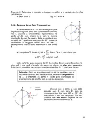 Exemplo 6: Determinar o domínio, a imagem, o gráfico e o período das funções
definidas por:
a) f(x) = 2 cos x b) y = –3 + cos x
•M
B
•
O
A30°
•T
1
•
–1
0
t
•
3.10 – Tangente de um Arco Trigonométrico
Podemos estender o conceito de tangente para
ângulos não-agudos. Para isso consideremos um eixo
real t, tangente à circunferência trigonométrica no
ponto A(1,0), com origem A e com a mesma
orientação do eixo Oy. Assim, dada a medida de um
arco AM no 1° quadrante (por exemplo, 30°), podemos
representar a tangente desse arco no eixo t,
prolongando o raio OM até a intersecção T com o eixo
t.
No triangulo AOT, temos: tg 30° =
OA
AT
. Como OA = 1, concluímos que:
tg 30° =
1
AT
⇒ tg 30° = AT.
Note, portanto, que a tangente de 30° é a medida de um segmento contido no
eixo real t, que será chamado, de agora em diante, de eixo das tangentes.
Estendendo essa idéia para arcos com extremidade fora do 1° quadrante, temos:
Definição: Dado um arco trigonométrico AM de medida α, com M
não-pertencente ao eixo das ordenadas, chama-se tangente de α
(tg α) a ordenada do ponto T obtido pela intersecção do
prolongamento do raio OM com o eixo das tangentes.
Observe que o ponto M não pode
coincidir com B nem com B’, pois os
prolongamentos dos raios OB e OB’ não
interceptam o eixo das tangentes. Por isso
dizemos que não existe tangente de um
arco com extremidade em B ou B’.
•M
B
t
O
A
Eixo das
tangentes
tg α = AT
•T
α
•
B’
A’
35
 