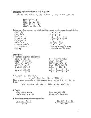 Exemplo 9: a) Vamos fatorar x2
– ay + xy – ax.
x2
– ay + xy – ax = x2
+ xy – ay – ax = x(x + y) – a(y + x) = (x + y)(x – a)
b) y3
– 5y2
+ y – 5
c) 2x + ay + 2y + ax
d) y3
– 3y2
+ 4y – 12
e) ax2
– bx2
+ 3a – 3b
Colocando o fator comum em evidência, fatore cada um dos seguintes polinômios:
a) 6x2
+ 6y2
j)
2
a
2
a
2
a 32
++b) a3
+ 3a2
b
c) 4x2
– x3
l) 22
ab
2
1
ba
4
1
ab
8
1
−+d) 15ab + 10bc
e) y2
– xy + 2y
m) 22
xy
4
5
yx
4
3
+f) x9
+ x6
– x4
g) 35a4
m3
+ 14a3
m4
n) 120ay3
+ 200ay2
– 40ayh) 2a2
– 20a + 50
o) 18mn + 30m2
n + 54mn2
i) x2
y + y3
Exercícios:
6) Fatore os seguintes polinômios:
a) cy – y + cx – x b) 15 + 5x + 6a + 2ax
c) 2x2
– x + 4xy – 2y d) am + m + a +1
e) x3
+ xy2
+ ax2
+ ay2
f) a3
x + a3
y – a2
x – a2
y
g) y12
– y8
+ y4
– 1 h) a3
+ 10a2
+ 2a + 20
i) a2
b + b – 9a2
– 9 j) 6an + n + 12a + 2
k) 3x – 3 +
2
a
2
ax
− l) pn
4
1
p
4
1
mn
5
2
m
5
2
+++
7) Fatore x3
– ax2
– 3bx + 3ab.
x3
– ax2
– 3bx + 3ab = x2
(x – a) + 3b(a – x)
Observe que a expressão (a – x) é a oposta de (x – a), isto é, a – x = – (x – a).
Então:
x2
(x – a) + 3b(a – x) = x2
(x – a) – 3b(x – a) = (x – a)(x2
– 3b)
8) Fatore:
a) ax + ay – bx – by b) ax – 4a + 6x - 24
c) x2
– bx – 2ax + 2ab d) a2
y – a3
+ 3ab – 3by
9) Simplifique as seguintes expressões:
a)
4x
4x4xx
2
23
−
−−+
b)
4x4x
)2x(y3)2x(5
2
22
++
+−+
7
 