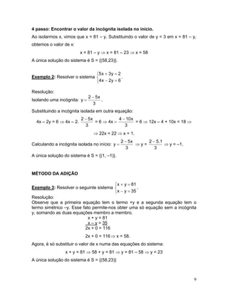 4 passo: Encontrar o valor da incógnita isolada no início.
Ao isolarmos x, vimos que x = 81 – y. Substituindo o valor de y = 3 em x = 81 – y,
obtemos o valor de x:
x = 81 – y ⇒ x = 81 – 23 ⇒ x = 58
A única solução do sistema é S = {(58,23)}.
Exemplo 2: Resolver o sistema .
⎩
⎨
⎧
=−
=+
6y2x4
2y3x5
Resolução:
Isolando uma incógnita:
3
x52
y
−
= .
Substituindo a incógnita isolada em outra equação:
4x – 2y = 6 ⇒ 4x – 2.
3
x52 −
= 6 ⇒ 4x –
3
x104 −
= 6 ⇒ 12x – 4 + 10x = 18 ⇒
⇒ 22x = 22 ⇒ x = 1.
Calculando a incógnita isolada no início:
3
x52
y
−
= ⇒ y =
3
1.52 −
⇒ y = –1.
A única solução do sistema é S = {(1, –1)}.
MÉTODO DA ADIÇÃO
Exemplo 3: Resolver o seguinte sistema .
⎩
⎨
⎧
=−
=+
35yx
81yx
Resolução:
Observe que a primeira equação tem o termo +y e a segunda equação tem o
termo simétrico –y. Esse fato permite-nos obter uma só equação sem a incógnita
y, somando as duas equações membro a membro.
x + y = 81
x – y = 35
2x + 0 = 116
2x + 0 = 116⇒ x = 58.
Agora, é só substituir o valor de x numa das equações do sistema:
x + y = 81 ⇒ 58 + y = 81 ⇒ y = 81 – 58 ⇒ y = 23
A única solução do sistema é S = {(58,23)}
9
 