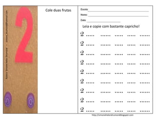 Cole duas frutas
Autora: Simone Helen Drumond – simone_drumond@hotmail.com




                                                                                Leia e copie com bastante capricho!

                                                                               2 .....      ......       .....      .....    ......
                                                                               2 .....      ......       .....      .....    ......
                                                                               2 .....      ......       .....      .....    ......
                                                                               2 .....      ......       .....      .....    ......
                                                                               2 .....      ......       .....      .....    ......
                                                                               2 .....      ......       .....      .....    ......
                                                                               2 .....      ......       .....      .....    ......
                                                                               2 .....      ......       .....      .....    ......
                                                                               2 .....      ......       .....      .....    ......
                                                                                     http://simonehelendrumondblogspot.com
 